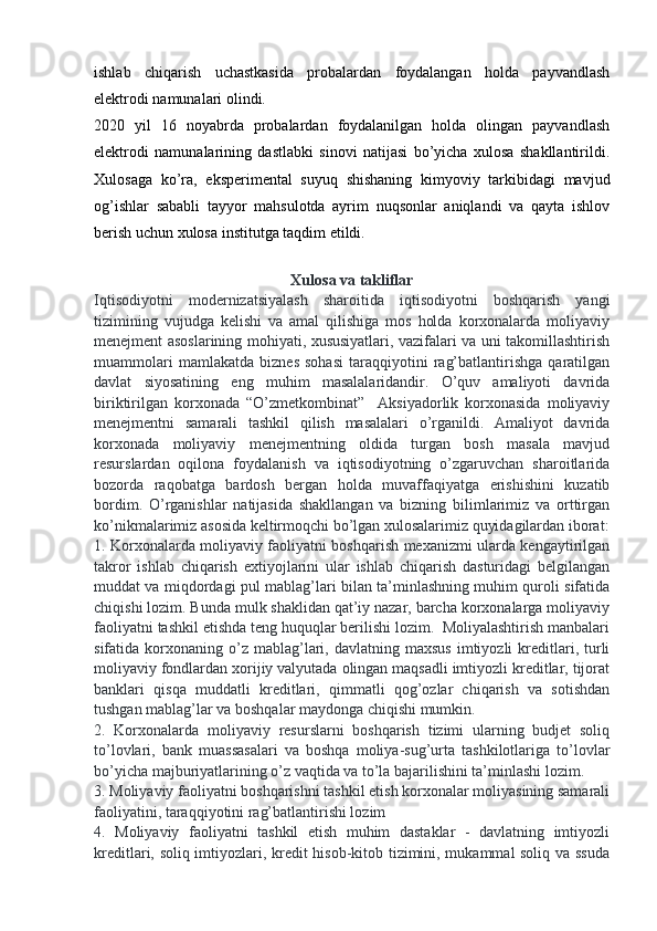 ishlab   chiqarish   uchastkasida   probalardan   foydalangan   holda   payvandlash
elektrodi namunalari olindi.  
2020   yil   16   noyabrda   probalardan   foydalanilgan   holda   olingan   payvandlash
elektrodi   namunalarining   dastlabki   sinovi   natijasi   bo’yicha   xulosa   shakllantirildi.
Xulosaga   ko’ra,   eksperimental   suyuq   shishaning   kimyoviy   tarkibidagi   mavjud
og’ishlar   sababli   tayyor   mahsulotda   ayrim   nuqsonlar   aniqlandi   va   qayta   ishlov
berish uchun xulosa institutga taqdim etildi.
Xulosa va takliflar
Iqtisodiyotni   modernizatsiyalash   sharoitida   iqtisodiyotni   boshqarish   yangi
tizimining   vujudga   kelishi   va   amal   qilishiga   mos   holda   korxonalarda   moliyaviy
menejment asoslarining mohiyati, xususiyatlari, vazifalari va uni takomillashtirish
muammolari   mamlakatda   biznes   sohasi   taraqqiyotini   rag’batlantirishga   qaratilgan
davlat   siyosatining   eng   muhim   masalalaridandir.   O’quv   amaliyoti   davrida
biriktirilgan   korxonada   “O’zmetkombinat”     Aksiyadorlik   korxonasida   moliyaviy
menejmentni   samarali   tashkil   qilish   masalalari   o’rganildi.   Amaliyot   davrida
korxonada   moliyaviy   menejmentning   oldida   turgan   bosh   masala   mavjud
resurslardan   oqilona   foydalanish   va   iqtisodiyotning   o’zgaruvchan   sharoitlarida
bozorda   raqobatga   bardosh   bergan   holda   muvaffaqiyatga   erishishini   kuzatib
bordim.   O’rganishlar   natijasida   shakllangan   va   bizning   bilimlarimiz   va   orttirgan
ko’nikmalarimiz asosida keltirmoqchi bo’lgan xulosalarimiz quyidagilardan iborat:
1. Korxonalarda moliyaviy faoliyatni boshqarish mexanizmi ularda kengaytirilgan
takror   ishlab   chiqarish   extiyojlarini   ular   ishlab   chiqarish   dasturidagi   belgilangan
muddat va miqdordagi pul mablag’lari bilan ta’minlashning muhim quroli sifatida
chiqishi lozim. Bunda mulk shaklidan qat’iy nazar, barcha korxonalarga moliyaviy
faoliyatni tashkil etishda teng huquqlar berilishi lozim.  Moliyalashtirish manbalari
sifatida  korxonaning  o’z  mablag’lari,  davlatning  maxsus   imtiyozli   kreditlari,  turli
moliyaviy fondlardan xorijiy valyutada olingan maqsadli imtiyozli kreditlar, tijorat
banklari   qisqa   muddatli   kreditlari,   qimmatli   qog’ozlar   chiqarish   va   sotishdan
tushgan mablag’lar va boshqalar maydonga chiqishi mumkin. 
2.   Korxonalarda   moliyaviy   resurslarni   boshqarish   tizimi   ularning   budjet   soliq
to’lovlari,   bank   muassasalari   va   boshqa   moliya-sug’urta   tashkilotlariga   to’lovlar
bo’yicha majburiyatlarining o’z vaqtida va to’la bajarilishini ta’minlashi lozim. 
3. Moliyaviy faoliyatni boshqarishni tashkil etish korxonalar moliyasining samarali
faoliyatini, taraqqiyotini rag’batlantirishi lozim
4.   Moliyaviy   faoliyatni   tashkil   etish   muhim   dastaklar   -   davlatning   imtiyozli
kreditlari, soliq imtiyozlari, kredit hisob-kitob tizimini, mukammal soliq va ssuda 