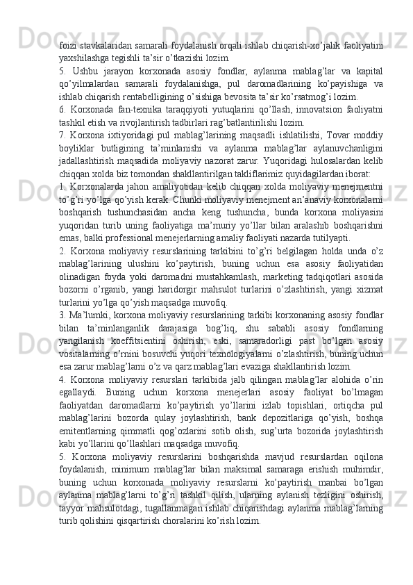 foizi stavkalaridan samarali foydalanish orqali ishlab chiqarish-xo’jalik faoliyatini
yaxshilashga tegishli ta’sir o’tkazishi lozim.  
5.   Ushbu   jarayon   korxonada   asosiy   fondlar,   aylanma   mablag’lar   va   kapital
qo’yilmalardan   samarali   foydalanishga,   pul   daromadlarining   ko’payishiga   va
ishlab chiqarish rentabelligining o’sishiga bevosita ta’sir ko’rsatmog’i lozim. 
6.   Korxonada   fan-texnika   taraqqiyoti   yutuqlarini   qo’llash,   innovatsion   faoliyatni
tashkil etish va rivojlantirish tadbirlari rag’batlantirilishi lozim. 
7.   Korxona   ixtiyoridagi   pul   mablag’larining   maqsadli   ishlatilishi,   Tovar   moddiy
boyliklar   butligining   ta’minlanishi   va   aylanma   mablag’lar   aylanuvchanligini
jadallashtirish   maqsadida   moliyaviy   nazorat   zarur.   Yuqoridagi   hulosalardan   kelib
chiqqan xolda biz tomondan shakllantirilgan takliflarimiz quyidagilardan iborat: 
1.   Korxonalarda   jahon   amaliyotidan   kelib   chiqqan   xolda   moliyaviy   menejmentni
to’g’ri yo’lga qo’yish kerak. Chunki moliyaviy menejment an’anaviy korxonalarni
boshqarish   tushunchasidan   ancha   keng   tushuncha,   bunda   korxona   moliyasini
yuqoridan   turib   uning   faoliyatiga   ma’muriy   yo’llar   bilan   aralashib   boshqarishni
emas, balki professional menejerlarning amaliy faoliyati nazarda tutilyapti. 
2.   Korxona   moliyaviy   resurslarining   tarkibini   to’g’ri   belgilagan   holda   unda   o’z
mablag’larining   ulushini   ko’paytirish,   buning   uchun   esa   asosiy   faoliyatidan
olinadigan   foyda   yoki   daromadni   mustahkamlash,   marketing   tadqiqotlari   asosida
bozorni   o’rganib,   yangi   haridorgir   mahsulot   turlarini   o’zlashtirish,   yangi   xizmat
turlarini yo’lga qo’yish maqsadga muvofiq. 
3. Ma’lumki, korxona moliyaviy resurslarining tarkibi korxonaning asosiy fondlar
bilan   ta’minlanganlik   darajasiga   bog’liq,   shu   sababli   asosiy   fondlarning
yangilanish   koeffitsientini   oshirish,   eski,   samaradorligi   past   bo’lgan   asosiy
vositalarning o’rnini bosuvchi yuqori texnologiyalarni o’zlashtirish, buning uchun
esa zarur mablag’larni o’z va qarz mablag’lari evaziga shakllantirish lozim.
4.   Korxona   moliyaviy   resurslari   tarkibida   jalb   qilingan   mablag’lar   alohida   o’rin
egallaydi.   Buning   uchun   korxona   menejerlari   asosiy   faoliyat   bo’lmagan
faoliyatdan   daromadlarni   ko’paytirish   yo’llarini   izlab   topishlari,   ortiqcha   pul
mablag’larini   bozorda   qulay   joylashtirish,   bank   depozitlariga   qo’yish,   boshqa
emitentlarning   qimmatli   qog’ozlarini   sotib   olish,   sug’urta   bozorida   joylashtirish
kabi yo’llarini qo’llashlari maqsadga muvofiq. 
5.   Korxona   moliyaviy   resurslarini   boshqarishda   mavjud   resurslardan   oqilona
foydalanish,   minimum   mablag’lar   bilan   maksimal   samaraga   erishish   muhimdir,
buning   uchun   korxonada   moliyaviy   resurslarni   ko’paytirish   manbai   bo’lgan
aylanma   mablag’larni   to’g’ri   tashkil   qilish,   ularning   aylanish   tezligini   oshirish,
tayyor mahsulotdagi, tugallanmagan ishlab chiqarishdagi aylanma mablag’larning
turib qolishini qisqartirish choralarini ko’rish lozim.  