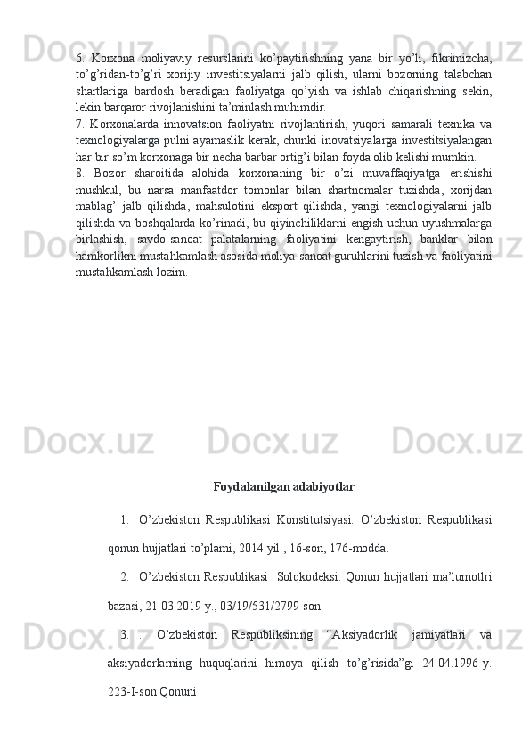 6.   Korxona   moliyaviy   resurslarini   ko’paytirishning   yana   bir   yo’li,   fikrimizcha,
to’g’ridan-to’g’ri   xorijiy   investitsiyalarni   jalb   qilish,   ularni   bozorning   talabchan
shartlariga   bardosh   beradigan   faoliyatga   qo’yish   va   ishlab   chiqarishning   sekin,
lekin barqaror rivojlanishini ta’minlash muhimdir. 
7.   Korxonalarda   innovatsion   faoliyatni   rivojlantirish,   yuqori   samarali   texnika   va
texnologiyalarga pulni ayamaslik kerak, chunki inovatsiyalarga investitsiyalangan
har bir so’m korxonaga bir necha barbar ortig’i bilan foyda olib kelishi mumkin. 
8.   Bozor   sharoitida   alohida   korxonaning   bir   o’zi   muvaffaqiyatga   erishishi
mushkul,   bu   narsa   manfaatdor   tomonlar   bilan   shartnomalar   tuzishda,   xorijdan
mablag’   jalb   qilishda,   mahsulotini   eksport   qilishda,   yangi   texnologiyalarni   jalb
qilishda va boshqalarda ko’rinadi, bu qiyinchiliklarni engish uchun uyushmalarga
birlashish,   savdo-sanoat   palatalarning   faoliyatini   kengaytirish,   banklar   bilan
hamkorlikni mustahkamlash asosida moliya-sanoat guruhlarini tuzish va faoliyatini
mustahkamlash lozim. 
Foydalanilgan adabiyotlar
1. O’zbekiston   Respublikasi   Konstitutsiyasi.   O’zbekiston   Respublikasi
qonun hujjatlari to’plami, 2014 yil., 16-son, 176-modda.
2. O’zbekiston Respublikasi    Solqkodeksi. Qonun hujjatlari ma’lumotlri
bazasi, 21.03.2019 y., 03/19/531/2799-son.
3. .   O’zbekiston   Respubliksining   “Aksiyadorlik   jamiyatlari   va
aksiyadorlarning   huquqlarini   himoya   qilish   to’g’risida”gi   24.04.1996-y.
223-I-son Qonuni 