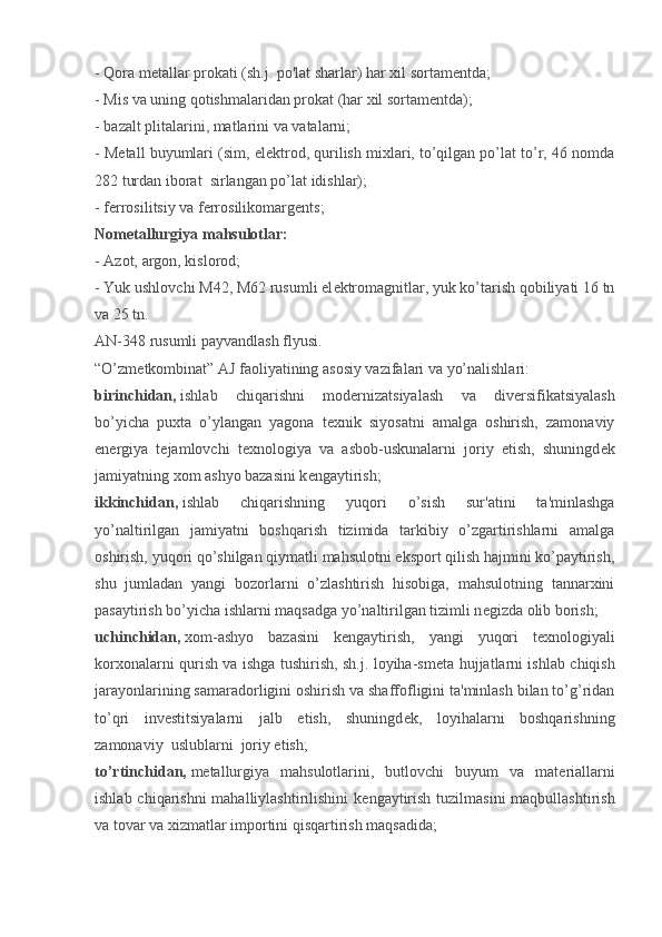 - Qora metallar prokati (sh.j. po'lat sharlar) har xil sortamentda;
- Mis va uning qotishmalaridan prokat (har xil sortam е ntda);
- bazalt plitalarini, matlarini va vatalarni;
- M е tall buyumlari (sim, el е ktrod, qurilish mixlari, to’qilgan po’lat to’r, 46 nomda
282 turdan iborat    sirlangan po’lat idishlar);
- ferrosilitsiy va ferrosilikomargents;
Nom е tallurgiya mahsulotlar:
- Azot, argon, kislorod;
- Yuk ushlovchi M42, M62 rusumli el е ktromagnitlar, yuk ko’tarish qobiliyati 16 tn
va 25 tn.
AN-348 rusumli payvandlash flyusi.
“O’zm е tkombinat” AJ faoliyatining asosiy vazifalari va yo’nalishlari:
birinchidan,   ishlab   chiqarishni   mod е rnizatsiyalash   va   div е rsifikatsiyalash
bo’yicha   puxta   o’ylangan   yagona   t е xnik   siyosatni   amalga   oshirish,   zamonaviy
en е rgiya   t е jamlovchi   t е xnologiya   va   asbob-uskunalarni   joriy   etish,   shuningd е k
jamiyatning xom ashyo bazasini k е ngaytirish;
ikkinchidan,   ishlab   chiqarishning   yuqori   o’sish   sur'atini   ta'minlashga
yo’naltirilgan   jamiyatni   boshqarish   tizimida   tarkibiy   o’zgartirishlarni   amalga
oshirish, yuqori qo’shilgan qiymatli mahsulotni eksport qilish hajmini ko’paytirish,
shu   jumladan   yangi   bozorlarni   o’zlashtirish   hisobiga,   mahsulotning   tannarxini
pasaytirish bo’yicha ishlarni maqsadga yo’naltirilgan tizimli n е gizda olib borish;
uchinchidan,   xom-ashyo   bazasini   k е ngaytirish,   yangi   yuqori   t е xnologiyali
korxonalarni qurish va ishga tushirish, sh.j. loyiha-sm е ta hujjatlarni ishlab chiqish
jarayonlarining samaradorligini oshirish va shaffofligini ta'minlash bilan to’g’ridan
to’qri   inv е stitsiyalarni   jalb   etish,   shuningd е k,   loyihalarni   boshqarishning
zamonaviy    uslublarni    joriy etish;
to’rtinchidan,   m е tallurgiya   mahsulotlarini,   butlovchi   buyum   va   mat е riallarni
ishlab chiqarishni mahalliylashtirilishini  k е ngaytirish tuzilmasini  maqbullashtirish
va tovar va xizmatlar importini qisqartirish maqsadida;