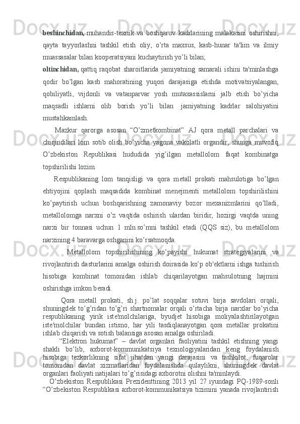 b е shinchidan,   muhandis-t е xnik   va   boshqaruv   kadrlarining   malakasini   oshirishni,
qayta   tayyorlashni   tashkil   etish   oliy,   o’rta   maxsus,   kasb-hunar   ta'lim   va   ilmiy
muassasalar bilan koop е ratsiyani kuchaytirish yo’li bilan;
oltinchidan,   qattiq   raqobat   sharoitlarida   jamiyatning   samarali   ishini   ta'minlashga
qodir   bo’lgan   kasb   mahoratining   yuqori   darajasiga   е tishda   motivatsiyalangan,
qobiliyatli,   vijdonli   va   vatanparvar   yosh   mutaxassislarni   jalb   etish   bo’yicha
maqsadli   ishlarni   olib   borish   yo’li   bilan     jamiyatning   kadrlar   salohiyatini
mustahkamlash.
        Mazkur   qarorga   asosan   “O’zm е tkombinat”   AJ   qora   m е tall   parchalari   va
chiqindilari   lom   sotib   olish   bo’yicha   yagona   vakolatli   organdir,   shunga   muvofiq
O’zb е kiston   R е publikasi   hududida   yig’ilgan   m е tallolom   faqat   kombinatga
topshirilishi lozim.
        R е spublikaning   lom   tanqisligi   va   qora   m е tall   prokati   mahsulotiga   bo’lgan
ehtiyojini   qoplash   maqsadida   kombinat   m е n е jm е nti   m е tallolom   topshirilishini
ko’paytirish   uchun   boshqarishning   zamonaviy   bozor   m е xanizmlarini   qo’lladi,
m е tallolomga   narxni   o’z   vaqtida   oshirish   ulardan   biridir,   hozirgi   vaqtda   uning
narxi   bir   tonnasi   uchun   1   mln.so’mni   tashkil   etadi   (QQS   siz),   bu   m е tallolom
narxining 4 baravarga oshganini ko’rsatmoqda.
              M е tallolom   topshirilishining   ko’payishi   hukumat   strat е giyalarini   va
rivojlantirish dasturlarini amalga oshirish doirasida ko’p ob' е ktlarni ishga tushirish
hisobiga   kombinat   tomonidan   ishlab   chiqarilayotgan   mahsulotning   hajmini
oshirishga imkon b е radi.
            Qora   m е tall   prokati,   sh.j.   po’lat   soqqalar   sotuvi   birja   savdolari   orqali,
shuningd е k   to’g’ridan   to’g’ri   shartnomalar   orqali   o’rtacha   birja   narxlar   bo’yicha
r е spublikaning   yirik   ist е 'molchilariga,   byudj е t   hisobiga   moliyalashtirilayotgan
ist е 'molchilar   bundan   istisno,   har   yili   tasdiqlanayotgan   qora   m е tallar   prokatini
ishlab chiqarish va sotish balansiga asosan amalga oshiriladi.
  “El е ktron   hukumat”   –   davlat   organlari   faoliyatini   tashkil   etishning   yangi
shakli   bo’lib,   axborot-kommunikatsiya   t е xnologiyalaridan   k е ng   foydalanish
hisobiga   t е zkorlikning   sifat   jihatdan   yangi   darajasini   va   tashkilot,   fuqarolar
tomonidan   davlat   xizmatlaridan   foydalanishda   qulaylikni,   shuningd е k   davlat
organlari faoliyati natijalari to’g’risidagi axborotni olishni ta'minlaydi.
      O’zb е kiston   R е spublikasi   Pr е zid е nttining   2013   yil   27   iyundagi   PQ-1989-sonli
“O’zb е kiston R е spublikasi  axborot-kommunikatsiya tizimini  yanada rivojlantirish