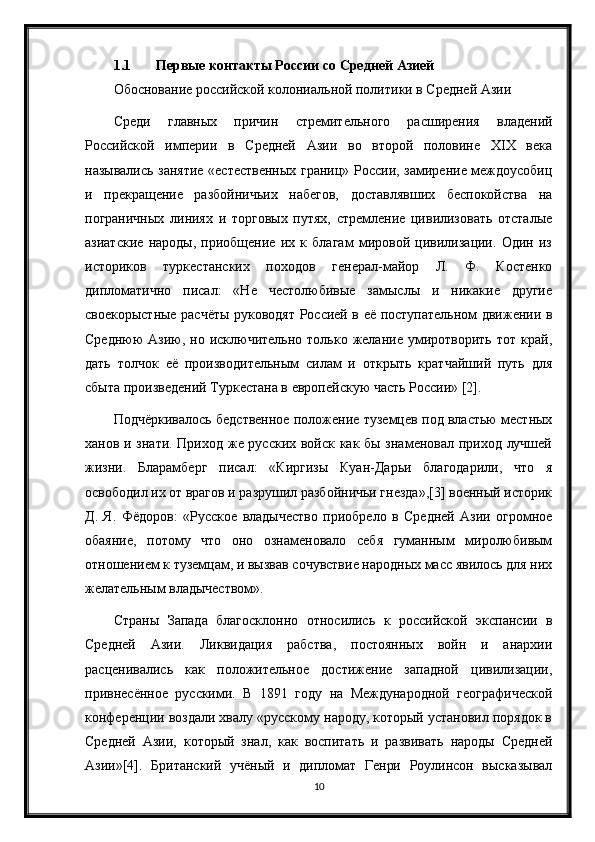 1.1 Первые контакты России со Средней Азией
Обоснование российской колониальной политики в Средней Азии
Среди   главных   причин   стремительного   расширения   владений
Российской   империи   в   Средней   Азии   во   второй   половине   XIX   века
назывались занятие «естественных границ» России, замирение междоусобиц
и   прекращение   разбойничьих   набегов,   доставлявших   беспокойства   на
пограничных   линиях   и   торговых   путях,   стремление   цивилизовать   отсталые
азиатские   народы,   приобщение   их   к   благам   мировой   цивилизации.   Один   из
историков   туркестанских   походов   генерал-майор   Л.   Ф.   Костенко
дипломатично   писал:   «Не   честолюбивые   замыслы   и   никакие   другие
своекорыстные расчёты руководят Россией в её поступательном движении в
Среднюю   Азию,   но  исключительно  только   желание   умиротворить  тот   край,
дать   толчок   её   производительным   силам   и   открыть   кратчайший   путь   для
сбыта произведений Туркестана в европейскую часть России» [2].
Подчёркивалось бедственное положение туземцев под властью местных
ханов и знати. Приход же русских войск как бы знаменовал приход лучшей
жизни.   Бларамберг   писал:   «Киргизы   Куан-Дарьи   благодарили,   что   я
освободил их от врагов и разрушил разбойничьи гнезда»,[3] военный историк
Д.   Я.   Фёдоров:   «Русское   владычество   приобрело   в   Средней   Азии   огромное
обаяние,   потому   что   оно   ознаменовало   себя   гуманным   миролюбивым
отношением к туземцам, и вызвав сочувствие народных масс явилось для них
желательным владычеством».
Страны   Запада   благосклонно   относились   к   российской   экспансии   в
Средней   Азии.   Ликвидация   рабства,   постоянных   войн   и   анархии
расценивались   как   положительное   достижение   западной   цивилизации,
привнесённое   русскими.   В   1891   году   на   Международной   географической
конференции воздали хвалу «русскому народу, который установил порядок в
Средней   Азии,   который   знал,   как   воспитать   и   развивать   народы   Средней
Азии»[4].   Британский   учёный   и   дипломат   Генри   Роулинсон   высказывал
10 