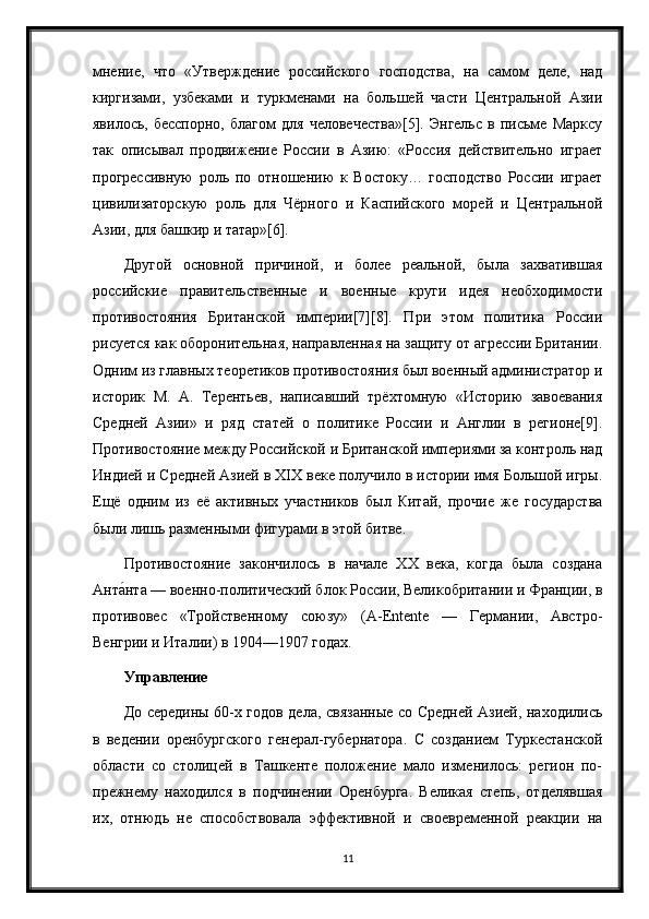 мнение,   что   «Утверждение   российского   господства,   на   самом   деле,   над
киргизами,   узбеками   и   туркменами   на   большей   части   Центральной   Азии
явилось,   бесспорно,   благом   для   человечества»[5].   Энгельс   в   письме   Марксу
так   описывал   продвижение   России   в   Азию:   «Россия   действительно   играет
прогрессивную   роль   по   отношению   к   Востоку…   господство   России   играет
цивилизаторскую   роль   для   Чёрного   и   Каспийского   морей   и   Центральной
Азии, для башкир и татар»[6].
Другой   основной   причиной,   и   более   реальной,   была   захватившая
российские   правительственные   и   военные   круги   идея   необходимости
противостояния   Британской   империи[7][8].   При   этом   политика   России
рисуется как оборонительная, направленная на защиту от агрессии Британии.
Одним из главных теоретиков противостояния был военный администратор и
историк   М.   А.   Терентьев,   написавший   трёхтомную   «Историю   завоевания
Средней   Азии»   и   ряд   статей   о   политике   России   и   Англии   в   регионе[9].
Противостояние между Российской и Британской империями за контроль над
Индией и Средней Азией в XIX веке получило в истории имя Большой игры.
Ещё   одним   из   её   активных   участников   был   Китай,   прочие   же   государства
были лишь разменными фигурами в этой битве.
Противостояние   закончилось   в   начале   XX   века,   когда   была   создана
Анта́нта — военно-политический блок России, Великобритании и Франции, в
противовес   «Тройственному   союзу»   (A-Entente   —   Германии,   Австро-
Венгрии и Италии) в 1904—1907 годах.
Управление
До середины 60-х годов дела, связанные со Средней Азией, находились
в   ведении   оренбургского   генерал-губернатора.   С   созданием   Туркестанской
области   со   столицей   в   Ташкенте   положение   мало   изменилось:   регион   по-
прежнему   находился   в   подчинении   Оренбурга.   Великая   степь,   отделявшая
их,   отнюдь   не   способствовала   эффективной   и   своевременной   реакции   на
11 