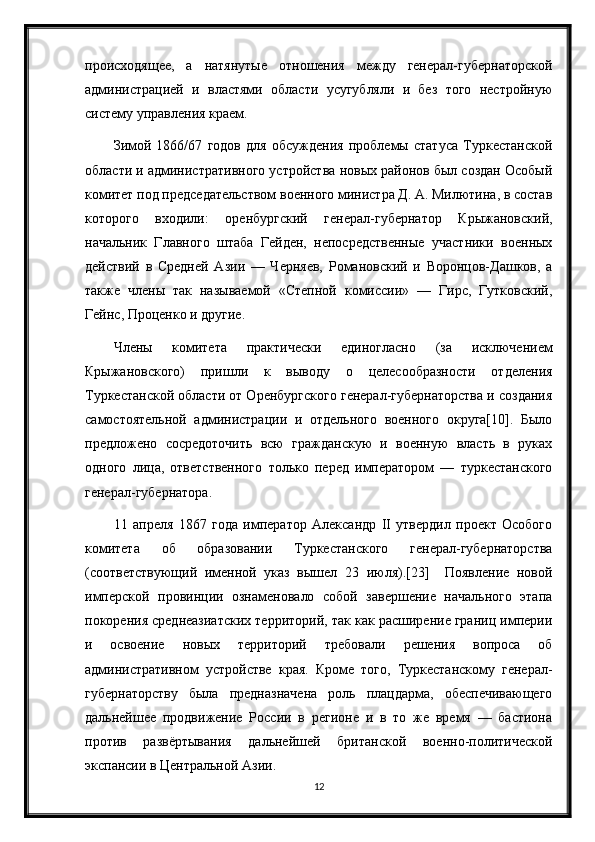 происходящее,   а   натянутые   отношения   между   генерал-губернаторской
администрацией   и   властями   области   усугубляли   и   без   того   нестройную
систему управления краем.
Зимой   1866/67   годов   для   обсуждения   проблемы   статуса   Туркестанской
области и административного устройства новых районов был создан Особый
комитет под председательством военного министра Д. А. Милютина, в состав
которого   входили:   оренбургский   генерал-губернатор   Крыжановский,
начальник   Главного   штаба   Гейден,   непосредственные   участники   военных
действий   в   Средней   Азии   —   Черняев,   Романовский   и   Воронцов-Дашков,   а
также   члены   так   называемой   «Степной   комиссии»   —   Гирс,   Гутковский,
Гейнс, Проценко и другие.
Члены   комитета   практически   единогласно   (за   исключением
Крыжановского)   пришли   к   выводу   о   целесообразности   отделения
Туркестанской области от Оренбургского генерал-губернаторства и создания
самостоятельной   администрации   и   отдельного   военного   округа[10].   Было
предложено   сосредоточить   всю   гражданскую   и   военную   власть   в   руках
одного   лица,   ответственного   только   перед   императором   —   туркестанского
генерал-губернатора.
11   апреля   1867   года   император   Александр   II   утвердил   проект   Особого
комитета   об   образовании   Туркестанского   генерал-губернаторства
(соответствующий   именной   указ   вышел   23   июля).[23]     Появление   новой
имперской   провинции   ознаменовало   собой   завершение   начального   этапа
покорения среднеазиатских территорий, так как расширение границ империи
и   освоение   новых   территорий   требовали   решения   вопроса   об
административном   устройстве   края.   Кроме   того,   Туркестанскому   генерал-
губернаторству   была   предназначена   роль   плацдарма,   обеспечивающего
дальнейшее   продвижение   России   в   регионе   и   в   то   же   время   —   бастиона
против   развёртывания   дальнейшей   британской   военно-политической
экспансии в Центральной Азии.
12 