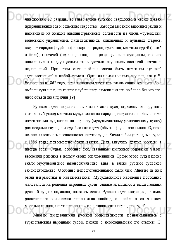 чиновникам   12   разряда,   во   главе   аулов   аульные   старшины,   в   своих   правах
приравнивавшиеся к сельским старостам. Выборы местной администрации и
назначение   на   низшие   административные   должности   из   числа   «туземцев»:
волостных   управителей,   пятидесятников,   кишлачных   и   аульных   старост,
старост городов (курбаши) и старшин родов, султанов, местных судей (казий
и   биев),   толмачей   (переводчиков),   —   превращались   в   аукционы,   так   как
вложенные   в   подкуп   деньги   впоследствии   окупались   системой   взяток   и
подношений.   При   этом   сами   выборы   могли   быть   отменены   царской
администрацией   в   любой   момент.   Один   из   показательных   случаев,   когда   Ч.
Валиханов в 1862 году, горя желанием улучшить жизнь своих земляков, был
выбран султаном, но генерал-губернатор отменил итоги выборов без какого-
либо объяснения причин[19]
Русская   администрация   после   завоевания   края,   стремясь   не   нарушить
жизненный уклад местных мусульманских народов, сохранила с небольшими
изменениями  суд   казиев   по   шариату  (мусульманскому  религиозному   праву)
для оседлых народов и суд биев по адату (обычаю) для кочевников. Однако
вскоре выяснилось несовершенство этих судов. Казии и бии (народные судьи
с   1886   года)   повсеместно   брали   взятки.   Дела   тянулись   долгие   месяцы,   а
иногда   годы.   Судьи,   особенно   бии,   связанные   крепкими   родовыми   узами,
выносили решения в пользу своих соплеменников. Кроме этого судьи плохо
знали   мусульманское   законодательство,   адат,   а   также   русское   судебное
законодательство.   Особенно   неподготовленными   были   бии.   Многие   из   них
были   неграмотны   и   невежественны.   Мусульманское   население   постоянно
жаловалось   на   решения   народных   судей,   однако   апелляций   в   вышестоящий
русский   суд   не   подавало,   опасаясь   мести.   Русская   администрация,   не   имея
достаточного   количества   чиновников   вообще,   а   особенно   со   знанием
местных языков, почти не проверяла постановления народных судей.
Многие   представители   русской   общественности,   познакомившись   с
туркестанским   народным   судом,   писали   о   необходимости   его   отмены.   Н.
14 