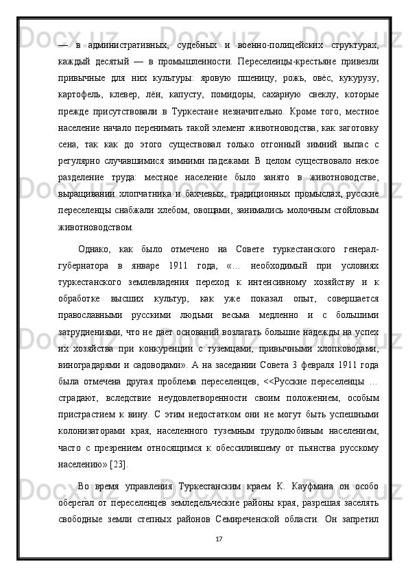 —   в   административных,   судебных   и   военно-полицейских   структурах,
каждый   десятый   —   в   промышленности.   Переселенцы-крестьяне   привезли
привычные   для   них   культуры:   яровую   пшеницу,   рожь,   овёс,   кукурузу,
картофель,   клевер,   лён,   капусту,   помидоры,   сахарную   свеклу,   которые
прежде   присутствовали   в   Туркестане   незначительно.   Кроме   того,   местное
население   начало   перенимать   такой   элемент   животноводства,   как   заготовку
сена,   так   как   до   этого   существовал   только   отгонный   зимний   выпас   с
регулярно   случавшимися   зимними   падежами.   В   целом   существовало   некое
разделение   труда:   местное   население   было   занято   в   животноводстве,
выращивании   хлопчатника   и   бахчевых,   традиционных   промыслах,   русские
переселенцы   снабжали   хлебом,   овощами,   занимались   молочным   стойловым
животноводством.
Однако,   как   было   отмечено   на   Совете   туркестанского   генерал-
губернатора   в   январе   1911   года,   «…   необходимый   при   условиях
туркестанского   землевладения   переход   к   интенсивному   хозяйству   и   к
обработке   высших   культур,   как   уже   показал   опыт,   совершается
православными   русскими   людьми   весьма   медленно   и   с   большими
затруднениями, что не дает оснований возлагать большие надежды на успех
их   хозяйства   при   конкуренции   с   туземцами,   привычными   хлопководами,
виноградарями   и   садоводами».   А   на   заседании   Совета   3   февраля   1911   года
была   отмечена   другая   проблема   переселенцев,   <<Русские   переселенцы   …
страдают,   вследствие   неудовлетворенности   своим   положением,   особым
пристрастием   к   вину.   С   этим   недостатком   они   не   могут   быть   успешными
колонизаторами   края,   населенного   туземным   трудолюбивым   населением,
часто   с   презрением   относящимся   к   обессилившему   от   пьянства   русскому
населению» [23].
Во   время   управления   Туркестанским   краем   К.   Кауфмана   он   особо
оберегал   от   переселенцев   земледельческие   районы   края,   разрешая   заселять
свободные   земли   степных   районов   Семиреченской   области.   Он   запретил
17 