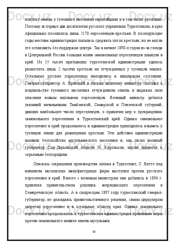 покупку земель у туземного населения европейцами и в том числе русскими.
Поэтому за первые два десятилетия русского управления Туркестаном, в крае
официально   поселилось   лишь   2170   переселенцев-крестьян.   В   последующие
годы местная администрация пыталась сдержать поток крестьян, но не могла
его остановить без поддержки центра. Так в начале 1890-х годов из-за голода
в Центральной России большая волна самовольных переселенцев хлынула в
край.   Из   15   тысяч   прибывших   туркестанской   администрации   удалось
разместить   лишь   2   тысячи   крестьян   на   отчужденных   у   туземцев   землях.
Остальные   русские   переселенцы   находились   в   нищенском   состоянии.
Генерал-губернатор   А.   Вревский   в   письме   военному   министру   сообщал   о
недовольстве   туземного   населения   отчуждением   земель   и   выражал   свои
опасения   новым   наплывом   переселенцев.   Военный   министр   добился
указаний   начальникам   Тамбовской,   Самарской   и   Пензенской   губерний,
давших   наибольшее   число   переселенцев,   о   принятии   мер   к   прекращению
самовольного   переселения   в   Туркестанский   край.   Однако   самовольное
переселение   в  край   продолжалось  и   администрации   приходилось   изымать   у
туземцев   земли   для   размещения   крестьян.   Эти   действия   администрации
вызвали   беспокойство   мусульманского   населения   и,   как   писал   военный
губернатор   Сыр-Дарьинской   области   Н.   Корольков,   могли   привести   к
серьёзным беспорядкам.
Опасаясь   сокращения   производства   хлопка   в   Туркестане,   С.   Витте   под
влиянием   московских   мануфактурных   фирм   выступил   против   русского
переселения   в   край.   Вместе   с   военным   министром   они   добились   в   1896   г.
принятия   правительством   решения,   запрещающего   переселения   в
Семиреченскую   область.   А   в   следующем   1897   году   туркестанский   генерал-
губернатор,   не   дожидаясь   правительственного   решения,   своим   циркуляром
запретил   переселение   и   в   остальные   области   края.   Однако   самовольное
переселение продолжалось и туркестанская  администрация принимала меры
против самовольного захвата земель мусульман.
18 