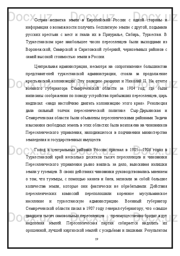 Острая   нехватка   земли   в   Европейской   России   с   одной   стороны   и
информация о возможности получить бесплатную землю с другой, подымала
русских   крестьян   с   мест   и   гнала   их   в   Приуралье,   Сибирь,   Туркестан.   В
Туркестанском   крае   наибольшее   число   переселенцев   были   выходцами   из
Воронежской,   Самарской   и   Саратовской   губерний,   чернозёмных   районов   с
самой высокой стоимостью земли в России.
Центральная   администрация,   несмотря   на   сопротивление   большинства
представителей   туркестанской   администрации,   стояла   за   продолжение
крестьянской   колонизации.   Эту   позицию   разделял   и   Николай   II.   На   отчете
военного   губернатора   Семиреченской   области   за   1904   год,   где   были
написаны соображения по поводу устройства прибывших переселенцев, царь
надписал:   «надо   настойчиво   двигать   колонизацию   этого   края».   Резолюция
дала   сильный   толчок   переселенческой   политике.   Сыр-Дарьинская   и
Семиреченская области были объявлены переселенческими районами. Задача
изыскания свободных земель в этих областях была возложена на чиновников
Переселенческого   управления,   находившегося   в   подчинении   министерства
земледелия и государственных имуществ.
Голод   в   центральных   районах   России   пригнал   в   1905—1906   годах   в
Туркестанский   край   несколько   десятков   тысяч   переселенцев   и   чиновники
Переселенческого   управления   рьяно   взялись   за   дело,   выискивая   излишки
земли у туземцев. В своих действиях чиновники руководствовались мнением
о   том,   что   туземцы,   с   помощью   казиев   и   биев,   записали   за   собой   большие
количества   земли,   которые   они   фактически   не   обрабатывали.   Действия
переселенческих   комиссий   переполошили   коренное   мусульманское
население   и   туркестанскую   администрацию.   Военный   губернатор
Семиреченской области писал в 1907 году генерал-губернатору, что «свыше
двадцати тысяч самовольных переселенцев … преимущественно бродяг ждут
наделения   землёй.   Переселенческая   партия   собирается   наделить   их
орошенной, лучшей киргизской землёй с усадьбами и пашнями. Результатом
19 