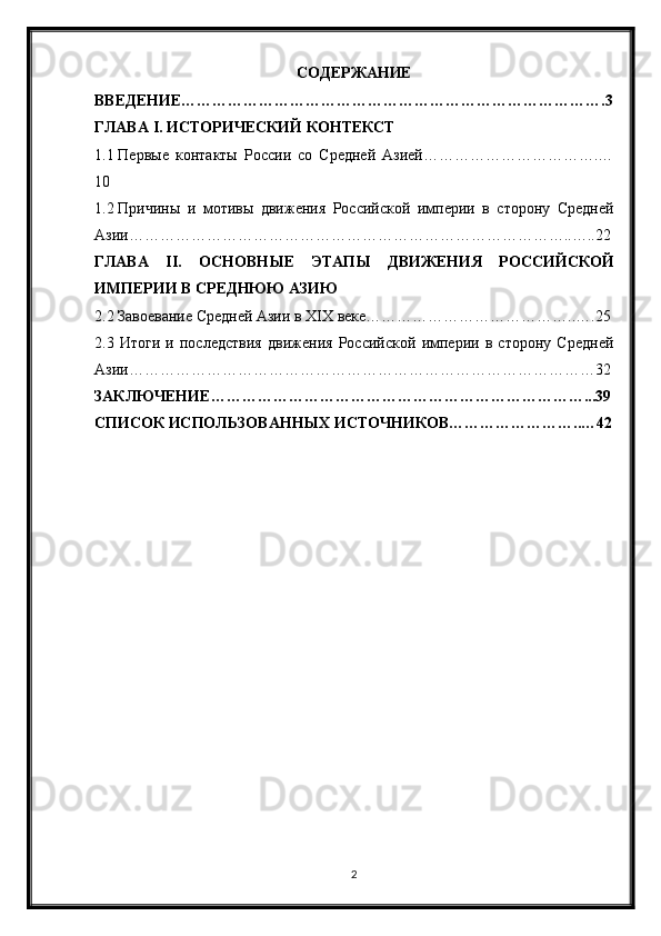 СОДЕРЖАНИЕ
ВВЕДЕНИЕ……………………………………………………………………….3
ГЛАВА  I . ИСТОРИЧЕСКИЙ КОНТЕКСТ
1.1 Первые   контакты   России   со   Средней   Азией…………………………….…
10
1.2 Причины   и   мотивы   движения   Российской   империи   в   сторону   Средней
Азии…………………………………………………………………………..…..22
ГЛАВА   II .   ОСНОВНЫЕ   ЭТАПЫ   ДВИЖЕНИЯ   РОССИЙСКОЙ
ИМПЕРИИ В СРЕДНЮЮ АЗИЮ
2.2 Завоевание Средней Азии в XIX веке…………………………………..….25
2.3   Итоги   и   последствия   движения   Российской   империи   в   сторону   Средней
Азии………………………………………………………………………………32
ЗАКЛЮЧЕНИЕ………………………………………………………………...39
СПИСОК ИСПОЛЬЗОВАННЫХ ИСТОЧНИКОВ……………………..…42
2 