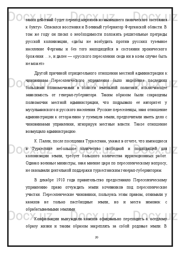 таких действий будет переход киргизов из нынешнего панического состояния
к бунту». Опасался восстания и Военный губернатор Ферганской области. В
том   же   году   он   писал   о   необходимости   положить   решительные   преграды
русской   колонизации,   «дабы   не   возбудить   против   русских   туземное
население   Ферганы   и   без   того   находящейся   в   состоянии   хронического
брожения …», и далее — «русского переселения сюда ни в коем случае быть
не может»
Другой причиной отрицательного отношения местной администрации к
чиновникам   Переселенческого   управления   было   наделение   последних
большими   полномочиями   в   области   земельной   политики,   исключающее
зависимость   от   генерал-губернатора.   Таким   образом   были   сокращены
полномочия   местной   администрации,   что   подрывало   её   авторитет   у
мусульманского и русского населения. Русские переселенцы, зная отношение
администрации к отторжению у туземцев земли, предпочитали иметь дело с
чиновниками   управления,   игнорируя   местные   власти.   Такое   отношение
возмущало администрацию.
К. Пален, после посещения Туркестана, указал в отчете, что имеющиеся
в   Туркестане   небольшое   количество   свободной   и   подходящей   для
колонизации   земли,   требует   большого   количества   ирригационных   работ.
Однако военные министры, зная мнение царя по переселенческому вопросу,
не оказывали деятельной поддержки туркестанским генерал-губернаторам.
В   декабре   1910   года   правительство   предоставило   Переселенческому
управлению   право   отчуждать   земли   кочевников   под   переселенческие
участки.   Переселенческие   чиновники,   пользуясь   этим   правом,   отнимали   у
казахов   не   только   пастбищные   земли,   но   и   места   зимовок   с
обрабатываемыми землями.
Конфискации   вынуждали   казахов   официально   переходить   к   оседлому
образу   жизни   и   таким   образом   закреплять   за   собой   родовые   земли.   В
20 