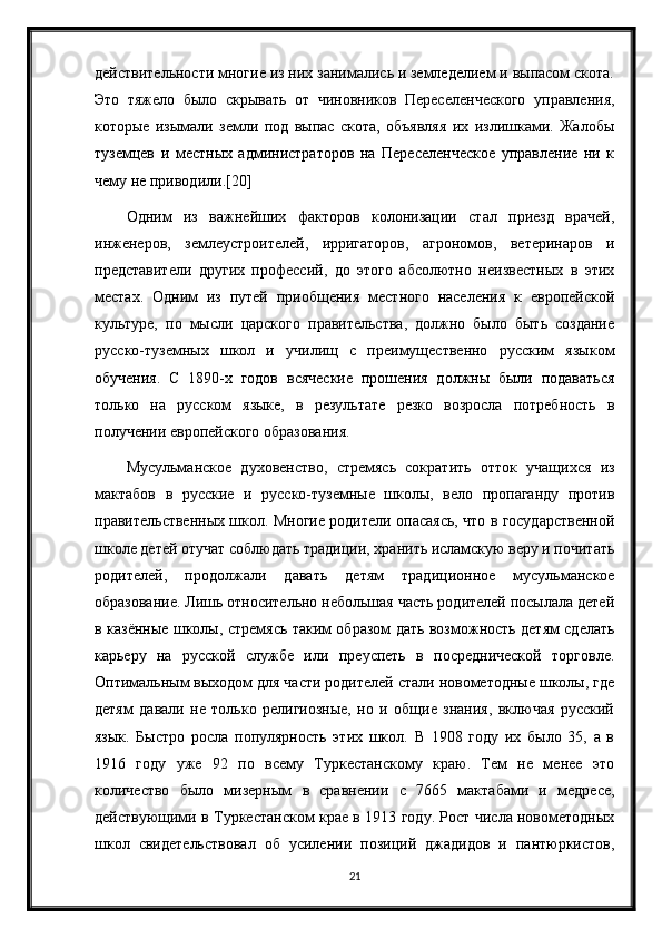 действительности многие из них занимались и земледелием и выпасом скота.
Это   тяжело   было   скрывать   от   чиновников   Переселенческого   управления,
которые   изымали   земли   под   выпас   скота,   объявляя   их   излишками.   Жалобы
туземцев   и   местных   администраторов   на   Переселенческое   управление   ни   к
чему не приводили.[20]
Одним   из   важнейших   факторов   колонизации   стал   приезд   врачей,
инженеров,   землеустроителей,   ирригаторов,   агрономов,   ветеринаров   и
представители   других   профессий,   до   этого   абсолютно   неизвестных   в   этих
местах.   Одним   из   путей   приобщения   местного   населения   к   европейской
культуре,   по   мысли   царского   правительства,   должно   было   быть   создание
русско-туземных   школ   и   училищ   с   преимущественно   русским   языком
обучения.   С   1890-х   годов   всяческие   прошения   должны   были   подаваться
только   на   русском   языке,   в   результате   резко   возросла   потребность   в
получении европейского образования.
Мусульманское   духовенство,   стремясь   сократить   отток   учащихся   из
мактабов   в   русские   и   русско-туземные   школы,   вело   пропаганду   против
правительственных школ. Многие родители опасаясь, что в государственной
школе детей отучат соблюдать традиции, хранить исламскую веру и почитать
родителей,   продолжали   давать   детям   традиционное   мусульманское
образование. Лишь относительно небольшая часть родителей посылала детей
в казённые школы, стремясь таким образом дать возможность детям сделать
карьеру   на   русской   службе   или   преуспеть   в   посреднической   торговле.
Оптимальным выходом для части родителей стали новометодные школы, где
детям   давали   не   только   религиозные,   но   и   общие   знания,   включая   русский
язык.   Быстро   росла   популярность   этих   школ.   В   1908   году   их   было   35,   а   в
1916   году   уже   92   по   всему   Туркестанскому   краю.   Тем   не   менее   это
количество   было   мизерным   в   сравнении   с   7665   мактабами   и   медресе,
действующими в Туркестанском крае в 1913 году. Рост числа новометодных
школ   свидетельствовал   об   усилении   позиций   джадидов   и   пантюркистов,
21 