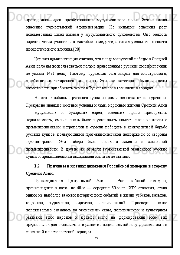 проводников   идеи   преобразования   мусульманских   школ.   Это   вызвало
опасение   туркестанской   администрации.   Не   меньшие   опасения   рост
новометодных   школ   вызвал   у   мусульманского   духовенства.   Оно   боялось
падения   числа   учащихся   в   мактабах   и   медресе,   а   также   уменьшения   своего
идеологического влияния.[20]
Царская администрация считала, что плодами русской победы в Средней
Азии должны воспользоваться только православные русские люди[источник
не   указан   1481   день].   Поэтому   Туркестан   был   закрыт   для   иностранного,
еврейского   и   татарского   капиталов.   Эти   же   категории   были   лишены
возможности приобретать земли в Туркестане и в том числе в городах.
Но  это   не   избавило   русского   купца  и   промышленника   от  конкуренции.
Прекрасно знавшие местные условия и язык, коренные жители Средней Азии
—   мусульмане   и   бухарские   евреи,   имевшие   право   приобретать
недвижимость,   смогли   очень   быстро   установить   коммерческие   контакты   с
промышленниками   метрополии   и   сумели   победить   в   конкурентной   борьбе
русских   купцов,   пользующихся   протекционистской   поддержкой   со   стороны
администрации.   Эта   победа   была   особенно   заметна   в   хлопковой
промышленности.   В   другие   же   отрасли   туркестанской   экономики   русские
купцы и промышленники вкладывали капитал не активно.
1.2 Причины и мотивы движения Российской империи в сторону
Средней Азии.
Присоединение   Центральной   Азии   к   Рос-   сийской   империи,
произошедшее   в   нача-   ле   60-х   —   середине   80-х   гг.   XIX   столетия,   стало
одним из наиболее важных исторических событий в жизни узбеков, казахов,
таджиков,   туркменов,   киргизов,   каракалпаков2.   Присоеди-   нение
положительно   сказалось   на   экономиче-   ском,   политическом   и   культурном
развитии   этих   народов   и   прежде   всего   на   формировании   мно-   гих
предпосылок для становления и развития национальной государственности в
советский и постсоветский периоды.
22 