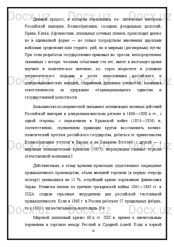 Данный   процесс,   в   котором   переплелись   по-   литические   интересы
Российской   империи,   Великобритании,   соседних   феодальных   деспотий,
Ирана, Китая, Афганистана,  локальных кочевых племен, происходил далеко
не   в   одинаковой   форме   —   не   только   посредством   завоевания   царскими
войсками   среднеазиатских   террито-   рий,   но   и   мирным   (договорным)   путем.
При этом  разработка  государственно-правовых во-  просов, непосредственно
связанных   с   истори-   ческими   событиями   тех   лет,   имеет   в   настоящее   время
научное   и   политическое   значение,   ко-   торое   возрастает   в   условиях
патриотического   подъема   и   роста   самосознания   российского   и
центральноазиатских   народов,   сохранения   духовных   ценностей,   осознания
ответственности   за   удержание   общенационального   единства   и
государственной целостности.
Большинство исследователей связывают активизацию военных действий
Российской   империи   в   центральноазиатском   регионе   в   1860—1880 - х   гг.,   с
одной   стороны,   с   поражением   в   Крымской   войне   (1853—1856)   и,
соответственно,   стремлением   правящих   кругов   восстановить   военно-
политический   престиж   российского   государства,   добиться   от   правительства
Великобритании   уступок   в   Европе   и   на   Ближнем   Востоке;   с   другой   —   с
мировым   экономическим   кризисом   (1857),   затронувшим   главные   отрасли
отечественной экономики3.
Действительно,   к   этому   времени   произошло   существенное   сокращение
промышленного   производства,   объем   внешней   торговли   (в   первую   очередь
экспорт)   уменьшился   на   11   %,   острейший   кризис   переживала   финансовая
биржа.   Нехватка   хлопка   по   причине   гражданской   войны   1861—1865   гг.   в
США   создала   серьезные   затруднения   для   российской   текстильной
промышленности. Если в 1860 г. в России работало  57 прядильных фабрик,
то к 1863 г. их насчитывалось всего лишь 354.
Мировой   хлопковый   кризис   60 - х   гг.   XIX   в.   привел   к   значительным
переменам   в   торговле   между   Россией   и   Средней   Азией.   Если   в   первой
23 