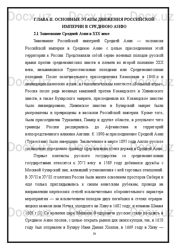 ГЛАВА  II . ОСНОВНЫЕ ЭТАПЫ ДВИЖЕНИЯ РОССИЙСКОЙ
ИМПЕРИИ В СРЕДНЮЮ АЗИЮ
2.1 Завоевание Средней Азии в XIX веке
Завоевание   Российской   империей   Средней   Азии   —   экспансия
Российской   империи   в   Среднюю   Азию   с   целью   присоединения   этой
территории   к   России.   Представляла   собой   серию   военных   походов   русской
армии   против   среднеазиатских   ханств   и   племён   во   второй   половине   XIX
века,   называвшихся   Туркестанскими   походами   или   Среднеазиатскими
походами.   После   окончательного   присоединения   Казахстана   в   1840-х   и
ликвидации казахских жузов, в геополитическом контексте «Большой игры»,
Россия   после   ряда   военных   кампаний   против   Кокандского   и   Хивинского
ханств,   а   также   Бухарского   эмирата,   присоединила   их.   Кокандское   ханство
было   ликвидировано,   Хивинское   ханство   и   Бухарский   эмират   были
разгромлены   и   превращены   в   вассалов   Российской   империи.   Кроме   того,
была   присоединена   Туркмения,   Памир   и   другие   области,   в   результате   чего
границы   России   расширились   до   Афганистана   и   территорий
непосредственного влияния Англии. К 1890-м присоединение Средней Азии
(Туркестана) было завершено. Заключённое в марте 1895 года Англо-русское
соглашение определило границу сфер влияния обеих держав в Средней Азии.
Первые   контакты   русского   государства   со   среднеазиатскими
государствами   относятся   к   XVI   веку:   в   1589   году   добивался   дружбы   с
Москвой бухарский хан, желавший установления с ней торговых отношений.
В XVII и XVIII столетиях Россия была занята освоением просторов Сибири и
ещё   только   приглядывалась   к   своим   азиатским   рубежам,   проводя   на
направлении   киргизских   степей   исключительно   оборонительного   характера
мероприятия   —   за   исключением   походов   двух   погибших   в   степях   отрядов:
яицких казаков хана Нечая, ушедшего на Хиву в 1602 году, и атамана Шамая
1605   г.[1]   Со   времени   царя   Михаила   Фёдоровича   русские   стали   посылать   в
Среднюю Азию послов, с целью открыть рынки для своих купцов; так, в 1620
году   был   отправлен   в   Бухару   Иван   Данил   Хохлов;   в   1669   году   в   Хиву   —
26 