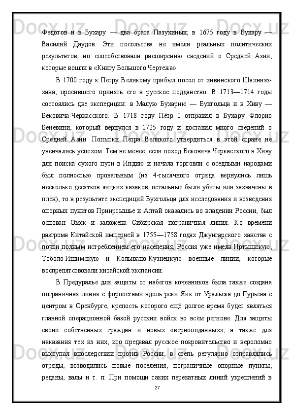 Федотов   и   в   Бухару   —   два   брата   Пазухиных;   в   1675   году   в   Бухару   —
Василий   Даудов.   Эти   посольства   не   имели   реальных   политических
результатов,   но   способствовали   расширению   сведений   о   Средней   Азии,
которые вошли в «Книгу Большого Чертежа».
В   1700   году   к   Петру   Великому   прибыл   посол   от   хивинского   Шахнияз-
хана,   просившего   принять   его   в   русское   подданство.   В   1713—1714   годы
состоялись   две   экспедиции:   в   Малую   Бухарию   —   Бухгольца   и   в   Хиву   —
Бековича-Черкасского.   В   1718   году   Пётр   I   отправил   в   Бухару   Флорио
Беневини,   который   вернулся   в   1725   году   и   доставил   много   сведений   о
Средней   Азии.   Попытки   Петра   Великого   утвердиться   в   этой   стране   не
увенчались успехом. Тем не менее, если поход Бековича Черкасского в Хиву
для   поиска   сухого   пути   в   Индию   и   начала   торговли   с   оседлыми   народами
был   полностью   провальным   (из   4-тысячного   отряда   вернулись   лишь
несколько десятков яицких казаков, остальные были убиты или захвачены  в
плен), то в результате экспедиций Бухгольца для исследования и возведения
опорных   пунктов   Прииртышье   и   Алтай   оказались   во   владении   России,   был
основан   Омск   и   заложена   Сибирская   пограничная   линия.   Ко   времени
разгрома   Китайской   империей   в   1755—1758   годах   Джунгарского   ханства   с
почти   полным   истреблением   его   населения,   Россия   уже   имела   Иртышскую,
Тоболо-Ишимскую   и   Колывано-Кузнецкую   военные   линии,   которые
воспрепятствовали китайской экспансии.
В   Предуралье   для   защиты   от   набегов   кочевников   была   также   создана
пограничная   линия   с   форпостами   вдоль  реки   Яик   от  Уральска   до   Гурьева   с
центром   в   Оренбурге,   крепость   которого   ещё   долгое   время   будет   являться
главной   операционной   базой   русских   войск   во   всём   регионе.   Для   защиты
своих   собственных   граждан   и   новых   «верноподанных»,   а   также   для
наказания   тех   из   них,   кто   предавал   русское   покровительство   и   вероломно
выступал   впоследствии   против   России,   в   степь   регулярно   отправлялись
отряды,   возводились   новые   поселения,   пограничные   опорные   пункты,
реданы,   валы   и   т.   п.   При   помощи   таких   перекатных   линий   укреплений   в
27 