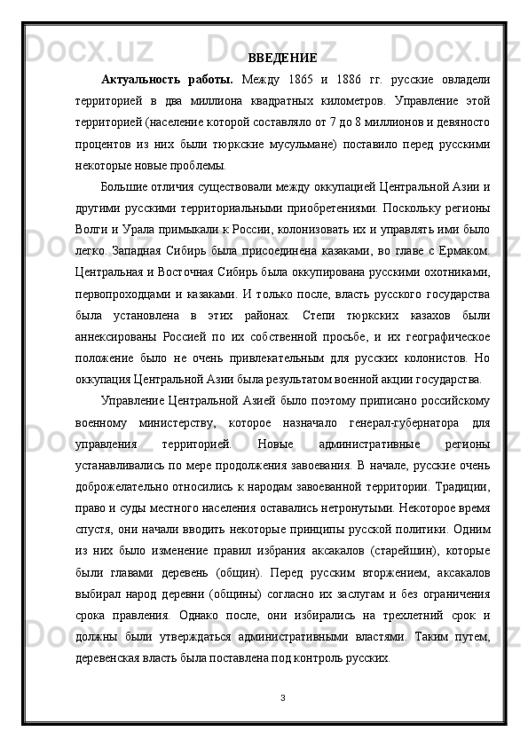 ВВЕДЕНИЕ
Актуальность   работы.   Между   1865   и   1886   гг.   русские   овладели
территорией   в   два   миллиона   квадратных   километров.   Управление   этой
территорией (население которой составляло от 7 до 8 миллионов и девяносто
процентов   из   них   были   тюркские   мусульмане)   поставило   перед   русскими
некоторые новые проблемы.
Большие отличия существовали между оккупацией Центральной Азии и
другими   русскими   территориальными   приобретениями.   Поскольку   регионы
Волги и Урала примыкали к России, колонизовать их и управлять ими было
легко.   Западная   Сибирь   была   присоединена   казаками,   во   главе   с   Ермаком.
Центральная и Восточная Сибирь была оккупирована русскими охотниками,
первопроходцами   и   казаками.   И   только   после,   власть   русского   государства
была   установлена   в   этих   районах.   Степи   тюркских   казахов   были
аннексированы   Россией   по   их   собственной   просьбе,   и   их   географическое
положение   было   не   очень   привлекательным   для   русских   колонистов.   Но
оккупация Центральной Азии была результатом военной акции государства.
Управление   Центральной   Азией   было   поэтому   приписано   российскому
военному   министерству,   которое   назначало   генерал-губернатора   для
управления   территорией.   Новые   административные   регионы
устанавливались   по   мере   продолжения   завоевания.   В   начале,   русские   очень
доброжелательно относились к народам  завоеванной  территории. Традиции,
право и суды местного населения оставались нетронутыми. Некоторое время
спустя,   они  начали   вводить   некоторые   принципы  русской   политики.  Одним
из   них   было   изменение   правил   избрания   аксакалов   (старейшин),   которые
были   главами   деревень   (общин).   Перед   русским   вторжением,   аксакалов
выбирал   народ   деревни   (общины)   согласно   их   заслугам   и   без   ограничения
срока   правления.   Однако   после,   они   избирались   на   трехлетний   срок   и
должны   были   утверждаться   административными   властями.   Таким   путем,
деревенская власть была поставлена под контроль русских.
3 