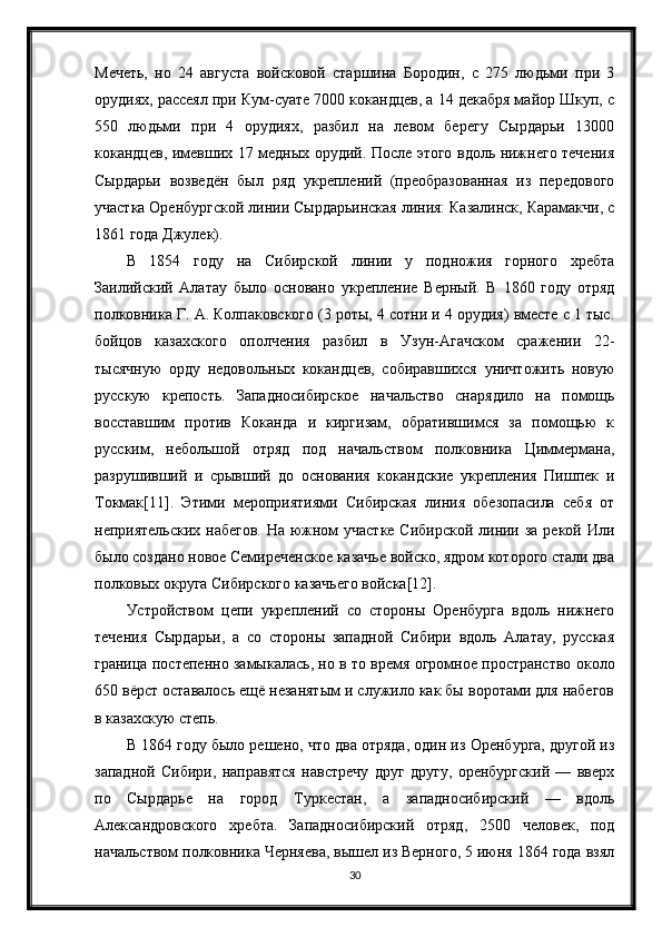 Мечеть,   но   24   августа   войсковой   старшина   Бородин,   с   275   людьми   при   3
орудиях, рассеял при Кум-суате 7000 кокандцев, а 14 декабря майор Шкуп, с
550   людьми   при   4   орудиях,   разбил   на   левом   берегу   Сырдарьи   13000
кокандцев, имевших 17 медных орудий. После этого вдоль нижнего течения
Сырдарьи   возведён   был   ряд   укреплений   (преобразованная   из   передового
участка Оренбургской линии Сырдарьинская линия: Казалинск, Карамакчи, с
1861 года Джулек).
В   1854   году   на   Сибирской   линии   у   подножия   горного   хребта
Заилийский   Алатау   было   основано   укрепление   Верный.   В   1860   году   отряд
полковника Г. А. Колпаковского (3 роты, 4 сотни и 4 орудия) вместе с 1 тыс.
бойцов   казахского   ополчения   разбил   в   Узун-Агачском   сражении   22-
тысячную   орду   недовольных   кокандцев,   собиравшихся   уничтожить   новую
русскую   крепость.   Западносибирское   начальство   снарядило   на   помощь
восставшим   против   Коканда   и   киргизам,   обратившимся   за   помощью   к
русским,   небольшой   отряд   под   начальством   полковника   Циммермана,
разрушивший   и   срывший   до   основания   кокандские   укрепления   Пишпек   и
Токмак[11].   Этими   мероприятиями   Сибирская   линия   обезопасила   себя   от
неприятельских набегов.  На южном  участке  Сибирской линии за рекой Или
было создано новое Семиреченское казачье войско, ядром которого стали два
полковых округа Сибирского казачьего войска[12].
Устройством   цепи   укреплений   со   стороны   Оренбурга   вдоль   нижнего
течения   Сырдарьи,   а   со   стороны   западной   Сибири   вдоль   Алатау,   русская
граница постепенно замыкалась, но в то время огромное пространство около
650 вёрст оставалось ещё незанятым и служило как бы воротами для набегов
в казахскую степь.
В 1864 году было решено, что два отряда, один из Оренбурга, другой из
западной   Сибири,   направятся   навстречу   друг   другу,   оренбургский   —   вверх
по   Сырдарье   на   город   Туркестан,   а   западносибирский   —   вдоль
Александровского   хребта.   Западносибирский   отряд,   2500   человек,   под
начальством полковника Черняева, вышел из Верного, 5 июня 1864 года взял
30 