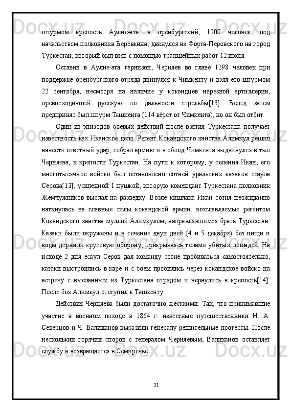 штурмом   крепость   Аулие-ата,   а   оренбургский,   1200   человек,   под
начальством полковника Верёвкина, двинулся из Форта-Перовского на город
Туркестан, который был взят с помощью траншейных работ 12 июня.
Оставив   в   Аулие-ата   гарнизон,   Черняев   во   главе   1298   человек   при
поддержке   оренбургского   отряда   двинулся   к   Чимкенту   и   взял   его   штурмом
22   сентября,   несмотря   на   наличие   у   кокандцев   нарезной   артиллерии,
превосходившей   русскую   по   дальности   стрельбы[13].   Вслед   затем
предпринят был штурм Ташкента (114 вёрст от Чимкента), но он был отбит.
Один   из   эпизодов   боевых   действий   после   взятия   Туркестана   получает
известность как Иканское дело. Регент Кокандского ханства Алимкул решил
нанести ответный удар, собрал армию и в обход Чимкента выдвинулся в тыл
Черняева,   к   крепости   Туркестан.   На   пути   к   которому,   у   селения   Икан,   его
многотысячное   войско   был   остановлено   сотней   уральских   казаков   есаула
Серова[13], усиленной 1 пушкой, которую комендант Туркестана полковник
Жемчужников   выслал   на   разведку.   Возле   кишлака   Икан   сотня   неожиданно
наткнулась   на   главные   силы   кокандской   армии,   возглавляемые   регентом
Кокандского ханства муллой Алимкулом, направлявшимся брать Туркестан.
Казаки   были   окружены   и   в   течение   двух   дней   (4   и   5   декабря)   без   пищи   и
воды   держали   круговую   оборону,   прикрываясь   телами   убитых   лошадей.   На
исходе   2   дня   есаул   Серов   дал   команду   сотне   пробиваться   самостоятельно,
казаки   выстроились   в   каре   и   с   боем   пробились   через   кокандское   войско   на
встречу   с   высланным   из   Туркестана   отрядом   и   вернулись   в   крепость[14].
После боя Алимкул отступил к Ташкенту.
Действия   Черняева   были   достаточно   жёсткими.   Так,   что   принимавшие
участие   в   военном   походе   в   1864   г.   известные   путешественники   Н.   А.
Северцов   и   Ч.   Валиханов   выразили   генералу   решительные   протесты.   После
нескольких   горячих   споров   с   генералом   Черняевым,   Валиханов   оставляет
службу и возвращается в Семиречье.
31 