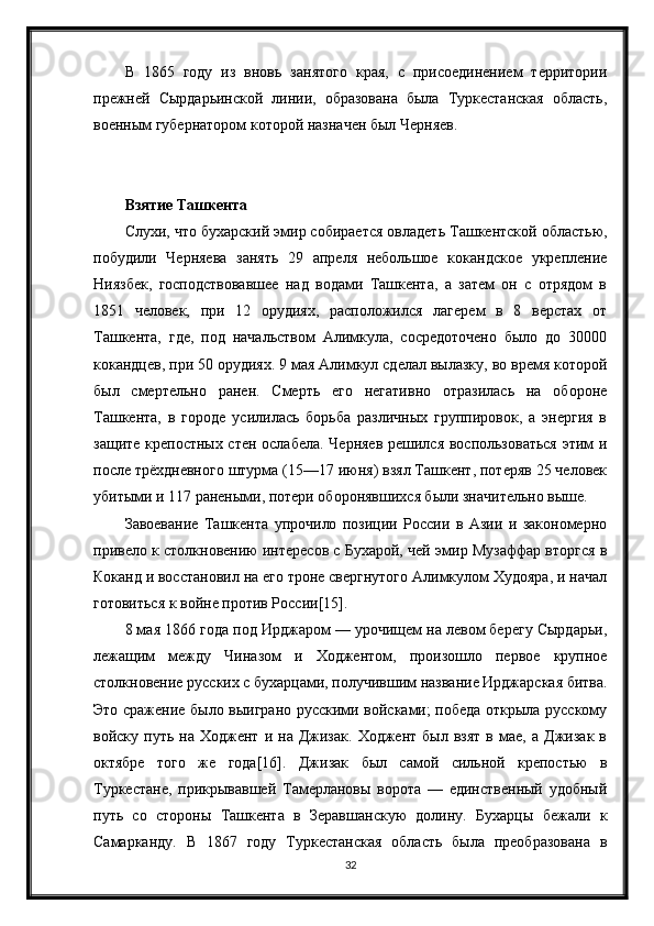 В   1865   году   из   вновь   занятого   края,   с   присоединением   территории
прежней   Сырдарьинской   линии,   образована   была   Туркестанская   область,
военным губернатором которой назначен был Черняев.
Взятие Ташкента
Слухи, что бухарский эмир собирается овладеть Ташкентской областью,
побудили   Черняева   занять   29   апреля   небольшое   кокандское   укрепление
Ниязбек,   господствовавшее   над   водами   Ташкента,   а   затем   он   с   отрядом   в
1851   человек,   при   12   орудиях,   расположился   лагерем   в   8   верстах   от
Ташкента,   где,   под   начальством   Алимкула,   сосредоточено   было   до   30000
кокандцев, при 50 орудиях. 9 мая Алимкул сделал вылазку, во время которой
был   смертельно   ранен.   Смерть   его   негативно   отразилась   на   обороне
Ташкента,   в   городе   усилилась   борьба   различных   группировок,   а   энергия   в
защите крепостных стен ослабела. Черняев решился воспользоваться этим и
после трёхдневного штурма (15—17 июня) взял Ташкент, потеряв 25 человек
убитыми и 117 ранеными, потери оборонявшихся были значительно выше.
Завоевание   Ташкента   упрочило   позиции   России   в   Азии   и   закономерно
привело к столкновению интересов с Бухарой, чей эмир Музаффар вторгся в
Коканд и восстановил на его троне свергнутого Алимкулом Худояра, и начал
готовиться к войне против России[15].
8 мая 1866 года под Ирджаром — урочищем на левом берегу Сырдарьи,
лежащим   между   Чиназом   и   Ходжентом,   произошло   первое   крупное
столкновение русских с бухарцами, получившим название Ирджарская битва.
Это сражение было выиграно русскими войсками; победа открыла русскому
войску  путь   на  Ходжент   и   на  Джизак.   Ходжент   был   взят   в   мае,  а   Джизак   в
октябре   того   же   года[16].   Джизак   был   самой   сильной   крепостью   в
Туркестане,   прикрывавшей   Тамерлановы   ворота   —   единственный   удобный
путь   со   стороны   Ташкента   в   Зеравшанскую   долину.   Бухарцы   бежали   к
Самарканду.   В   1867   году   Туркестанская   область   была   преобразована   в
32 