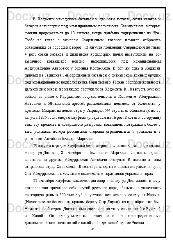 В   Ходженте   находились   батальон   и   две   роты   пехоты,   сотня   казаков   и
батарея   артиллерии   под   командованием   полковника   Савримовича,   которые
смогли   продержаться   до   10   августа,   когда   прибыло   подкрепление   из   Ура-
Тюбе   во   главе   с   майором   Скарятиным,   которое   помогло   отбросить
осаждавших от городских ворот. 12 августа полковник Савримович во главе
4   рот,   сотни   казаков   и   дивизиона   артиллерии   начал   наступление   на   16-
тысячное   кокандское   войско,   находившееся   под   командованием
Абдуррахмана   Автобачи   у   селения   Коста-Кола.   В   тот   же   день   в   Ходжент
прибыл из Ташкента 1-й стрелковый батальон с дивизионом конных орудий
под командованием  подполковника Гарновского. Поняв  бесперспективность
дальнейшей осады, восставшие отступили от Ходжента. К 18 августа русские
войска   во   главе   с   Кауфманом   сосредоточились   в   Ходженте.   Абдурахман
Автобачи   с   50-тысячной   армией   расположился   недалеко   от   Ходжента,   у
крепости Махрам на левом берегу Сырдарьи (44 версты от Ходжента), но 22
августа 1875 года генерал Кауфман (с отрядом из 16 рот, 8 сотен и 20 орудий)
взял   эту   крепость   и   совершенно   разгромил   кокандцев,   потерявших   более   2
тыс.   убитыми;   потери   российской   стороны   ограничились   5   убитыми   и   8
ранеными. Автобачи бежал в Маргелан.
29 августа отрядом Кауфмана без выстрела был занят Коканд, где сдался
Насир   уд-Дин-хан,   8   сентября   —   был   занят   Маргелан.   Лишаясь   одного
союзника   за   другим,   Абдуррахман   Автобачи   отступал.   В   погоню   за   ним
отправился отряд Скобелева. 10 сентября солдаты и казаки вступили в город
Ош. Абдуррахман с небольшим количеством соратников укрылся в горах.
22   сентября   Кауфман   заключил   договор   с   Насир   уд-Дин-ханом,   в   силу
которого   хан   признавал   себя   слугой   русского   царя,   обязывался   уплачивать
ежегодную   дань   в   500   тыс.   руб.   и   уступал   все   земли   к   северу   от   Нарына
(Наманганское бекство на правом берегу Сыр-Дарьи); из них образован был
Наманганский отдел. Договор был составлен по типу соглашений с Бухарой
и   Хивой.   Он   предусматривал   отказ   хана   от   непосредственных
дипломатических соглашений с какой-либо державой, кроме России.
34 