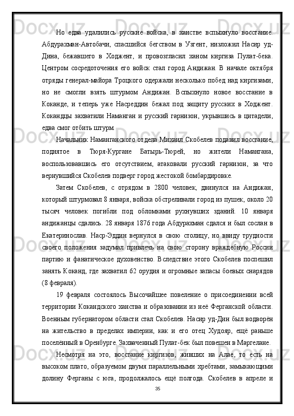 Но   едва   удалились   русские   войска,   в   ханстве   вспыхнуло   восстание.
Абдурахман-Автобачи,   спасшийся   бегством   в   Узгент,   низложил   Насир   уд-
Дина,   бежавшего   в   Ходжент,   и   провозгласил   ханом   киргиза   Пулат-бека.
Центром   сосредоточения   его   войск   стал   город   Андижан.   В   начале   октября
отряды  генерал-майора Троцкого  одержали несколько побед над  киргизами,
но   не   смогли   взять   штурмом   Андижан.   Вспыхнуло   новое   восстание   в
Коканде,   и   теперь   уже   Насреддин   бежал   под   защиту   русских   в   Ходжент.
Кокандцы   захватили   Наманган   и   русский   гарнизон,   укрывшись   в   цитадели,
едва смог отбить штурм.
Начальник Наманганского отдела Михаил Скобелев подавил восстание,
поднятое   в   Тюря-Кургане   Батырь-Тюрей,   но   жители   Намангана,
воспользовавшись   его   отсутствием,   атаковали   русский   гарнизон,   за   что
вернувшийся Скобелев подверг город жестокой бомбардировке.
Затем   Скобелев,   с   отрядом   в   2800   человек,   двинулся   на   Андижан,
который штурмовал 8 января, войска обстреливали город из пушек, около 20
тысяч   человек   погибли   под   обломками   рухнувших   зданий.   10   января
андижанцы сдались. 28 января 1876 года Абдурахман сдался и был сослан в
Екатеринослав.   Наср-Эддин   вернулся   в   свою   столицу,   но   ввиду   трудности
своего   положения   задумал   привлечь   на   свою   сторону   враждебную   России
партию   и   фанатическое   духовенство.   Вследствие   этого   Скобелев   поспешил
занять   Коканд,  где  захватил   62  орудия  и  огромные   запасы  боевых   снарядов
(8 февраля).
19   февраля   состоялось   Высочайшее   повеление   о   присоединении   всей
территории Кокандского ханства  и образовании из неё Ферганской  области.
Военным губернатором  области стал Скобелев. Насир уд-Дин был водворён
на   жительство   в   пределах   империи,   как   и   его   отец   Худояр,   ещё   раньше
поселённый в Оренбурге. Захваченный Пулат-бек был повешен в Маргелане.
Несмотря   на   это,   восстание   киргизов,   живших   на   Алае,   то   есть   на
высоком   плато,   образуемом   двумя   параллельными   хребтами,   замыкающими
долину   Ферганы   с   юга,   продолжалось   ещё   полгода.   Скобелев   в   апреле   и
35 