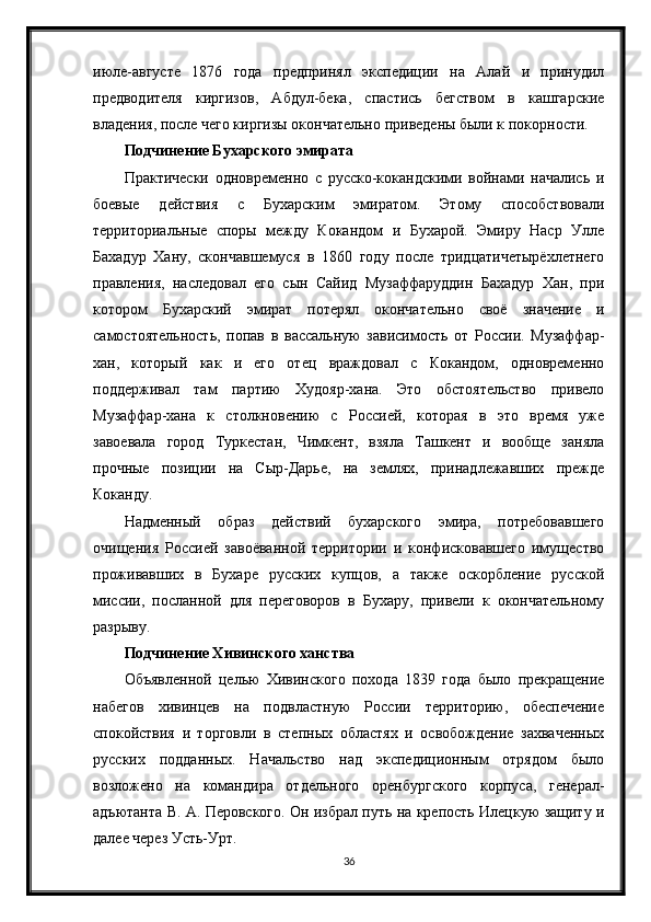 июле-августе   1876   года   предпринял   экспедиции   на   Алай   и   принудил
предводителя   киргизов,   Абдул-бека,   спастись   бегством   в   кашгарские
владения, после чего киргизы окончательно приведены были к покорности.
Подчинение Бухарского эмирата
Практически   одновременно   с   русско-кокандскими   войнами   начались   и
боевые   действия   с   Бухарским   эмиратом.   Этому   способствовали
территориальные   споры   между   Кокандом   и   Бухарой.   Эмиру   Наср   Улле
Бахадур   Хану,   скончавшемуся   в   1860   году   после   тридцатичетырёхлетнего
правления,   наследовал   его   сын   Сайид   Музаффаруддин   Бахадур   Хан,   при
котором   Бухарский   эмират   потерял   окончательно   своё   значение   и
самостоятельность,   попав   в   вассальную   зависимость   от   России.   Музаффар-
хан,   который   как   и   его   отец   враждовал   с   Кокандом,   одновременно
поддерживал   там   партию   Худояр-хана.   Это   обстоятельство   привело
Музаффар-хана   к   столкновению   с   Россией,   которая   в   это   время   уже
завоевала   город   Туркестан,   Чимкент,   взяла   Ташкент   и   вообще   заняла
прочные   позиции   на   Сыр-Дарье,   на   землях,   принадлежавших   прежде
Коканду.
Надменный   образ   действий   бухарского   эмира,   потребовавшего
очищения   Россией   завоёванной   территории   и   конфисковавшего   имущество
проживавших   в   Бухаре   русских   купцов,   а   также   оскорбление   русской
миссии,   посланной   для   переговоров   в   Бухару,   привели   к   окончательному
разрыву.
Подчинение Хивинского ханства
Объявленной   целью   Хивинского   похода   1839   года   было   прекращение
набегов   хивинцев   на   подвластную   России   территорию,   обеспечение
спокойствия   и   торговли   в   степных   областях   и   освобождение   захваченных
русских   подданных.   Начальство   над   экспедиционным   отрядом   было
возложено   на   командира   отдельного   оренбургского   корпуса,   генерал-
адъютанта В. А. Перовского. Он избрал путь на крепость Илецкую защиту и
далее через Усть-Урт.
36