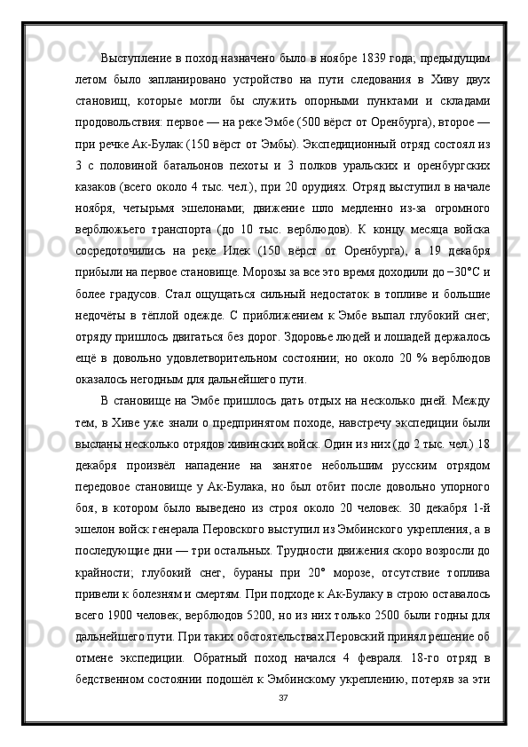 Выступление в поход назначено было в ноябре 1839 года; предыдущим
летом   было   запланировано   устройство   на   пути   следования   в   Хиву   двух
становищ,   которые   могли   бы   служить   опорными   пунктами   и   складами
продовольствия: первое — на реке Эмбе (500 вёрст от Оренбурга), второе —
при речке Ак-Булак (150 вёрст от Эмбы). Экспедиционный отряд состоял из
3   с   половиной   батальонов   пехоты   и   3   полков   уральских   и   оренбургских
казаков (всего около 4 тыс. чел.), при 20 орудиях. Отряд выступил в начале
ноября,   четырьмя   эшелонами;   движение   шло   медленно   из-за   огромного
верблюжьего   транспорта   (до   10   тыс.   верблюдов).   К   концу   месяца   войска
сосредоточились   на   реке   Илек   (150   вёрст   от   Оренбурга),   а   19   декабря
прибыли на первое становище. Морозы за все это время доходили до −30°C и
более   градусов.   Стал   ощущаться   сильный   недостаток   в   топливе   и   большие
недочёты   в   тёплой   одежде.   С   приближением   к   Эмбе   выпал   глубокий   снег;
отряду пришлось двигаться без дорог. Здоровье людей и лошадей держалось
ещё   в   довольно   удовлетворительном   состоянии;   но   около   20   %   верблюдов
оказалось негодным для дальнейшего пути.
В  становище   на  Эмбе  пришлось  дать  отдых   на  несколько  дней.  Между
тем,  в   Хиве   уже   знали   о  предпринятом   походе,   навстречу   экспедиции   были
высланы несколько отрядов хивинских войск. Один из них (до 2 тыс. чел.) 18
декабря   произвёл   нападение   на   занятое   небольшим   русским   отрядом
передовое   становище   у   Ак-Булака,   но   был   отбит   после   довольно   упорного
боя,   в   котором   было   выведено   из   строя   около   20   человек.   30   декабря   1-й
эшелон войск генерала Перовского выступил из Эмбинского укрепления, а в
последующие дни — три остальных. Трудности движения скоро возросли до
крайности;   глубокий   снег,   бураны   при   20°   морозе,   отсутствие   топлива
привели к болезням и смертям. При подходе к Ак-Булаку в строю оставалось
всего 1900 человек, верблюдов 5200, но из них только 2500 были годны для
дальнейшего пути. При таких обстоятельствах Перовский принял решение об
отмене   экспедиции.   Обратный   поход   начался   4   февраля.   18-го   отряд   в
бедственном   состоянии  подошёл  к Эмбинскому укреплению, потеряв   за  эти
37 