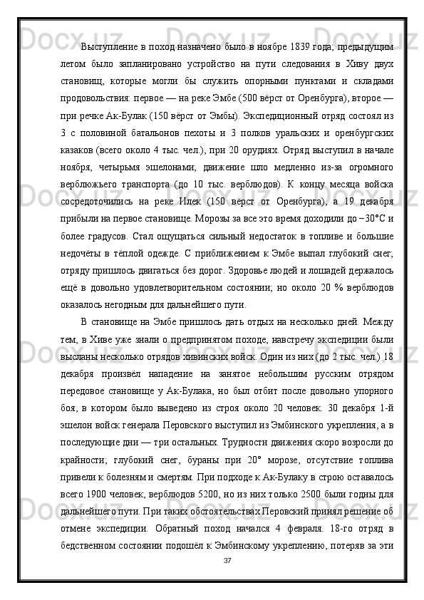 Выступление в поход назначено было в ноябре 1839 года; предыдущим
летом   было   запланировано   устройство   на   пути   следования   в   Хиву   двух
становищ,   которые   могли   бы   служить   опорными   пунктами   и   складами
продовольствия: первое — на реке Эмбе (500 вёрст от Оренбурга), второе —
при речке Ак-Булак (150 вёрст от Эмбы). Экспедиционный отряд состоял из
3   с   половиной   батальонов   пехоты   и   3   полков   уральских   и   оренбургских
казаков (всего около 4 тыс. чел.), при 20 орудиях. Отряд выступил в начале
ноября,   четырьмя   эшелонами;   движение   шло   медленно   из-за   огромного
верблюжьего   транспорта   (до   10   тыс.   верблюдов).   К   концу   месяца   войска
сосредоточились   на   реке   Илек   (150   вёрст   от   Оренбурга),   а   19   декабря
прибыли на первое становище. Морозы за все это время доходили до −30°C и
более   градусов.   Стал   ощущаться   сильный   недостаток   в   топливе   и   большие
недочёты   в   тёплой   одежде.   С   приближением   к   Эмбе   выпал   глубокий   снег;
отряду пришлось двигаться без дорог. Здоровье людей и лошадей держалось
ещё   в   довольно   удовлетворительном   состоянии;   но   около   20   %   верблюдов
оказалось негодным для дальнейшего пути.
В  становище   на  Эмбе  пришлось  дать  отдых   на  несколько  дней.  Между
тем,  в   Хиве   уже   знали   о  предпринятом   походе,   навстречу   экспедиции   были
высланы несколько отрядов хивинских войск. Один из них (до 2 тыс. чел.) 18
декабря   произвёл   нападение   на   занятое   небольшим   русским   отрядом
передовое   становище   у   Ак-Булака,   но   был   отбит   после   довольно   упорного
боя,   в   котором   было   выведено   из   строя   около   20   человек.   30   декабря   1-й
эшелон войск генерала Перовского выступил из Эмбинского укрепления, а в
последующие дни — три остальных. Трудности движения скоро возросли до
крайности;   глубокий   снег,   бураны   при   20°   морозе,   отсутствие   топлива
привели к болезням и смертям. При подходе к Ак-Булаку в строю оставалось
всего 1900 человек, верблюдов 5200, но из них только 2500 были годны для
дальнейшего пути. При таких обстоятельствах Перовский принял решение об
отмене   экспедиции.   Обратный   поход   начался   4   февраля.   18-го   отряд   в
бедственном   состоянии  подошёл  к Эмбинскому укреплению, потеряв   за  эти
37
