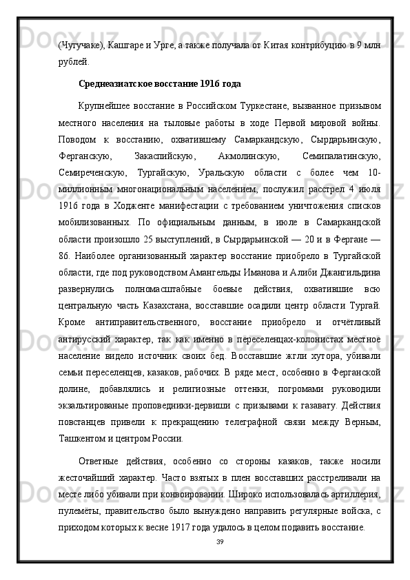 (Чугучаке), Кашгаре и Урге, а также получала от Китая контрибуцию в 9 млн
рублей.
Среднеазиатское восстание 1916 года
Крупнейшее   восстание   в   Российском   Туркестане,   вызванное   призывом
местного   населения   на   тыловые   работы   в   ходе   Первой   мировой   войны.
Поводом   к   восстанию,   охватившему   Самаркандскую,   Сырдарьинскую,
Ферганскую,   Закаспийскую,   Акмолинскую,   Семипалатинскую,
Семиреченскую,   Тургайскую,   Уральскую   области   с   более   чем   10-
миллионным   многонациональным   населением,   послужил   расстрел   4   июля
1916   года   в   Ходженте   манифестации   с   требованием   уничтожения   списков
мобилизованных.   По   официальным   данным,   в   июле   в   Самаркандской
области произошло 25 выступлений, в Сырдарьинской — 20 и в Фергане —
86.   Наиболее   организованный   характер   восстание   приобрело   в   Тургайской
области, где под руководством Амангельды Иманова и Алиби Джангильдина
развернулись   полномасштабные   боевые   действия,   охватившие   всю
центральную   часть   Казахстана,   восставшие   осадили   центр   области   Тургай.
Кроме   антиправительственного,   восстание   приобрело   и   отчётливый
антирусский   характер,   так   как   именно   в   переселенцах-колонистах   местное
население   видело   источник   своих   бед.   Восставшие   жгли   хутора,   убивали
семьи   переселенцев,   казаков,   рабочих.   В   ряде   мест,   особенно   в   Ферганской
долине,   добавлялись   и   религиозные   оттенки,   погромами   руководили
экзальтированые   проповедники-дервиши   с   призывами   к   газавату.   Действия
повстанцев   привели   к   прекращению   телеграфной   связи   между   Верным,
Ташкентом и центром России.
Ответные   действия,   особенно   со   стороны   казаков,   также   носили
жесточайший   характер.   Часто   взятых   в   плен   восставших   расстреливали   на
месте либо убивали при конвоировании. Широко использовалась артиллерия,
пулемёты,   правительство   было   вынуждено   направить   регулярные   войска,   с
приходом которых к весне 1917 года удалось в целом подавить восстание.
39 