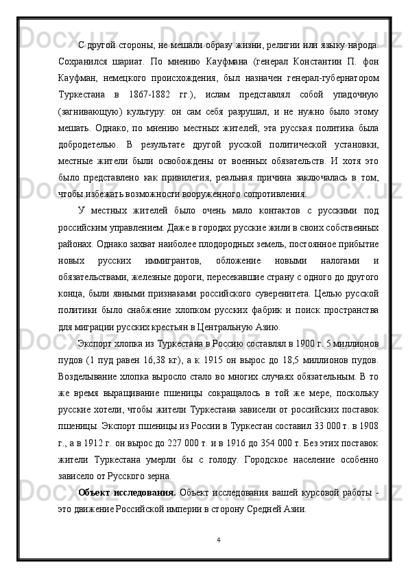 С другой стороны, не мешали образу жизни, религии или языку народа.
Сохранился   шариат.   По   мнению   Кауфмана   (генерал   Константин   П.   фон
Кауфман,   немецкого   происхождения,   был   назначен   генерал-губернатором
Туркестана   в   1867-1882   гг.),   ислам   представлял   собой   упадочную
(загнивающую)   культуру:   он   сам   себя   разрушал,   и   не   нужно   было   этому
мешать.   Однако,   по   мнению   местных   жителей,   эта   русская   политика   была
добродетелью.   В   результате   другой   русской   политической   установки,
местные   жители   были   освобождены   от   военных   обязательств.   И   хотя   это
было   представлено   как   привилегия,   реальная   причина   заключалась   в   том,
чтобы избежать возможности вооруженного сопротивления.
У   местных   жителей   было   очень   мало   контактов   с   русскими   под
российским управлением. Даже в городах русские жили в своих собственных
районах. Однако захват наиболее плодородных земель, постоянное прибытие
новых   русских   иммигрантов,   обложение   новыми   налогами   и
обязательствами, железные дороги, пересекавшие страну с одного до другого
конца,   были   явными   признаками   российского   суверенитета.   Целью   русской
политики   было   снабжение   хлопком   русских   фабрик   и   поиск   пространства
для миграции русских крестьян в Центральную Азию.
Экспорт хлопка из Туркестана в Россию составлял в 1900 г. 5 миллионов
пудов   (1   пуд   равен   16,38   кг),   а   к   1915   он   вырос   до   18,5   миллионов   пудов.
Возделывание  хлопка выросло стало  во многих случаях  обязательным.  В  то
же   время   выращивание   пшеницы   сокращалось   в   той   же   мере,   поскольку
русские  хотели, чтобы   жители  Туркестана   зависели  от российских  поставок
пшеницы. Экспорт пшеницы из России в Туркестан составил 33 000 т. в 1908
г., а в 1912 г. он вырос до 227 000 т. и в 1916 до 354 000 т. Без этих поставок
жители   Туркестана   умерли   бы   с   голоду.   Городское   население   особенно
зависело от Русского зерна.
Объект   исследования.   Объект   исследования   вашей   курсовой   работы   -
это движение Российской империи в сторону Средней Азии. 
4 