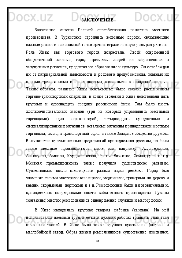 ЗАКЛЮЧЕНИЕ
Завоевание   ханства   Россией   способствовало   развитию   местного
производства.   В   Туркестане   строились   железные   дороги,   связывающие
важные рынки и с экономной точки зрения играли важную роль для региона.
Роль   Хивы   как   торгового   города   возрастала.   Своей   современной
общественной   жизнью,   город   привлекал   людей   из   заброшенных   и
запущенных регионов, предлагая им образование и культуру. Он освобождал
их   от   патриархальной   зависимости   и   родового   предубеждения,   знакомя   их
новыми   требованиями   и   особенностями,   связанными   с   городской   жизнью.
Таким   образом,   развитие   Хивы   неотъемлемо   было   связано   расширением
торгово-транспортных   операций;  в   конце   столетия  в  Хиве   действовали  пять
крупных   и   одиннадцать   средних   российских   фирм.   Там   было   шесть
хлопкоочистительных   заводов   (три   из   которых   управлялись   местными
торговцами)   один   караван-сарай,   четырнадцать   продуктовых   и
специализированных магазинов, остальные магазины принадлежали местным
торговцам, склад, и транспортный офис, а также Западное общество дружбы.
Большинство   промышленных   предприятий   принадлежало   русским,   но   были
также   местные   производители   такие   как   например,   Аллаберганов,
Аллакулов,   Аминов,   Курджанниязов,   братья   Баклавас,   Самандаров   и   т.д.
Местная   промышленность   также   получила   существенное   развитие.
Существовало   около   шестидесяти   разных   видов   ремёсел.   Город   был
знаменит   своими   мастерами-ювелирами,   медниками,   граверами   по   дереву   и
камню,  скорняками, портными и  т.д.  Ремесленники  были изготовителями   и,
одновременно   посредниками   своего   собственного   производства.   Духаны
(магазины) многих ремесленников одновременно служили и мастерскими.
В   Хиве   находилась   крупная   ткацкая   фабрика   (кархана).   На   ней
использовался наёмный труд, в её пяти духанах работал тридцать один ткач
шелковых   тканей.   В   Хиве   была   также   крупная   красильная   фабрика   и
маслобойный   завод.   Образ   жизни   ремесленников   существенно   изменился.
41 