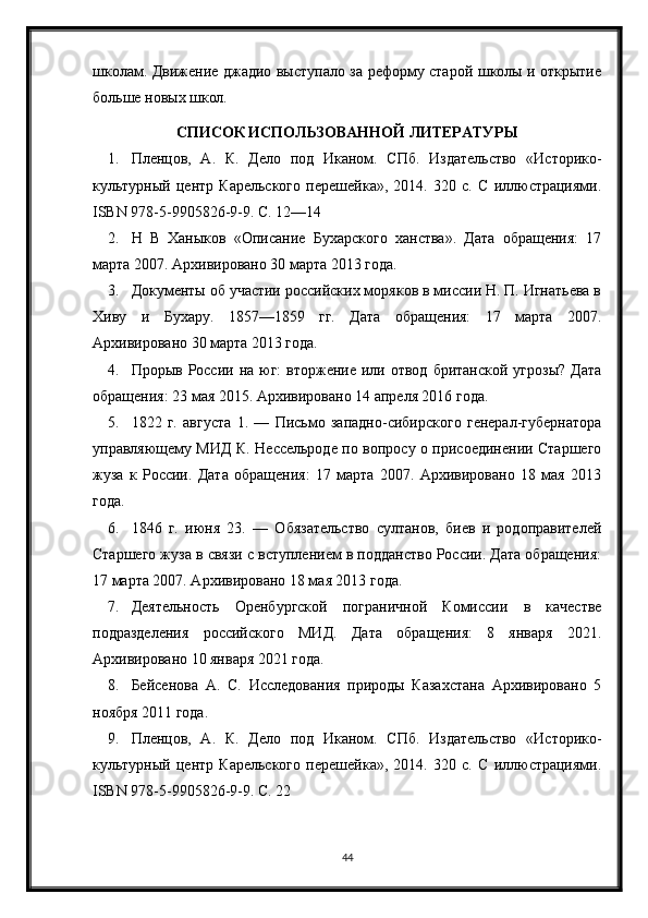 школам. Движение джадио выступало за реформу старой школы и открытие
больше новых школ.
СПИСОК ИСПОЛЬЗОВАННОЙ ЛИТЕРАТУРЫ
1. Пленцов,   А.   К.   Дело   под   Иканом.   СПб.   Издательство   «Историко-
культурный   центр   Карельского   перешейка»,   2014.   320   с.   С   иллюстрациями.
ISBN 978-5-9905826-9-9. С. 12—14
2. Н   В   Ханыков   «Описание   Бухарского   ханства».   Дата   обращения:   17
марта 2007. Архивировано 30 марта 2013 года.
3. Документы об участии российских моряков в миссии Н. П. Игнатьева в
Хиву   и   Бухару.   1857—1859   гг.   Дата   обращения:   17   марта   2007.
Архивировано 30 марта 2013 года.
4. Прорыв  России  на  юг:  вторжение  или  отвод  британской  угрозы?  Дата
обращения: 23 мая 2015. Архивировано 14 апреля 2016 года.
5. 1822   г.   августа   1.   —   Письмо   западно-сибирского   генерал-губернатора
управляющему МИД К. Нессельроде по вопросу о присоединении Старшего
жуза   к   России.   Дата   обращения:   17   марта   2007.   Архивировано   18   мая   2013
года.
6. 1846   г.   июня   23.   —   Обязательство   султанов,   биев   и   родоправителей
Старшего жуза в связи с вступлением в подданство России. Дата обращения:
17 марта 2007. Архивировано 18 мая 2013 года.
7. Деятельность   Оренбургской   пограничной   Комиссии   в   качестве
подразделения   российского   МИД.   Дата   обращения:   8   января   2021.
Архивировано 10 января 2021 года.
8. Бейсенова   А.   С.   Исследования   природы   Казахстана   Архивировано   5
ноября 2011 года.
9. Пленцов,   А.   К.   Дело   под   Иканом.   СПб.   Издательство   «Историко-
культурный   центр   Карельского   перешейка»,   2014.   320   с.   С   иллюстрациями.
ISBN 978-5-9905826-9-9. С. 22
44 