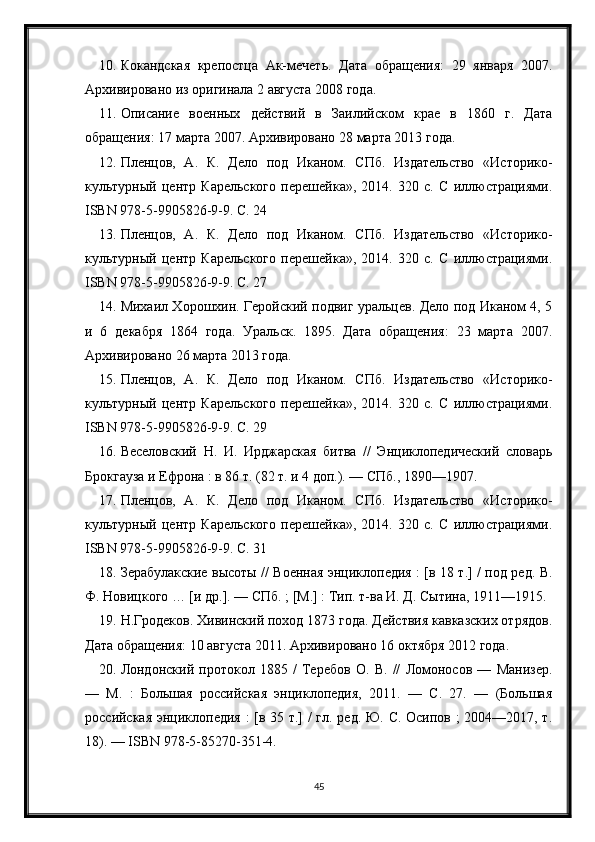 10. Кокандская   крепостца   Ак-мечеть.   Дата   обращения:   29   января   2007.
Архивировано из оригинала 2 августа 2008 года.
11. Описание   военных   действий   в   Заилийском   крае   в   1860   г.   Дата
обращения: 17 марта 2007. Архивировано 28 марта 2013 года.
12. Пленцов,   А.   К.   Дело   под   Иканом.   СПб.   Издательство   «Историко-
культурный   центр   Карельского   перешейка»,   2014.   320   с.   С   иллюстрациями.
ISBN 978-5-9905826-9-9. С. 24
13. Пленцов,   А.   К.   Дело   под   Иканом.   СПб.   Издательство   «Историко-
культурный   центр   Карельского   перешейка»,   2014.   320   с.   С   иллюстрациями.
ISBN 978-5-9905826-9-9. С. 27
14. Михаил Хорошхин. Геройский подвиг уральцев. Дело под Иканом 4, 5
и   6   декабря   1864   года.   Уральск.   1895.   Дата   обращения:   23   марта   2007.
Архивировано 26 марта 2013 года.
15. Пленцов,   А.   К.   Дело   под   Иканом.   СПб.   Издательство   «Историко-
культурный   центр   Карельского   перешейка»,   2014.   320   с.   С   иллюстрациями.
ISBN 978-5-9905826-9-9. С. 29
16. Веселовский   Н.   И.   Ирджарская   битва   //   Энциклопедический   словарь
Брокгауза и Ефрона : в 86 т. (82 т. и 4 доп.). — СПб., 1890—1907.
17. Пленцов,   А.   К.   Дело   под   Иканом.   СПб.   Издательство   «Историко-
культурный   центр   Карельского   перешейка»,   2014.   320   с.   С   иллюстрациями.
ISBN 978-5-9905826-9-9. С. 31
18. Зерабулакские высоты // Военная энциклопедия : [в 18 т.] / под ред. В.
Ф. Новицкого … [и др.]. — СПб. ; [М.] : Тип. т-ва И. Д. Сытина, 1911—1915.
19. Н.Гродеков. Хивинский поход 1873 года. Действия кавказских отрядов.
Дата обращения: 10 августа 2011. Архивировано 16 октября 2012 года.
20. Лондонский   протокол   1885   /   Теребов   О.   В.   //   Ломоносов   —   Манизер.
—   М.   :   Большая   российская   энциклопедия,   2011.   —   С.   27.   —   (Большая
российская энциклопедия : [в 35 т.] / гл. ред. Ю. С. Осипов ; 2004—2017, т.
18). — ISBN 978-5-85270-351-4.
45 