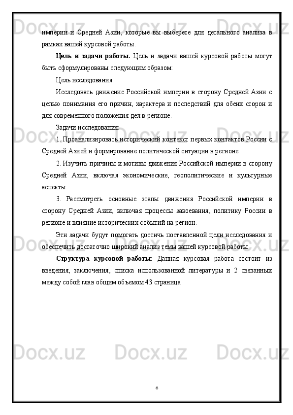 империи   и   Средней   Азии,   которые   вы   выберете   для   детального   анализа   в
рамках вашей курсовой работы.
Цель   и   задачи   работы.   Цель   и   задачи   вашей   курсовой   работы   могут
быть сформулированы следующим образом:
Цель исследования:
Исследовать   движение   Российской   империи   в   сторону   Средней   Азии   с
целью   понимания   его   причин,   характера   и   последствий   для   обеих   сторон   и
для современного положения дел в регионе.
Задачи исследования:
1. Проанализировать исторический контекст первых контактов России с
Средней Азией и формирование политической ситуации в регионе.
2. Изучить причины и мотивы движения Российской империи в сторону
Средней   Азии,   включая   экономические,   геополитические   и   культурные
аспекты.
3.   Рассмотреть   основные   этапы   движения   Российской   империи   в
сторону   Средней   Азии,   включая   процессы   завоевания,   политику   России   в
регионе и влияние исторических событий на регион.
Эти   задачи   будут   помогать   достичь   поставленной   цели   исследования   и
обеспечить достаточно широкий анализ темы вашей курсовой работы.
Структура   курсовой   работы:   Данная   курсовая   работа   состоит   из
введения,   заключения,   списка   использованной   литературы   и   2   связанных
между собой глав общим объемом 43 страница
6 