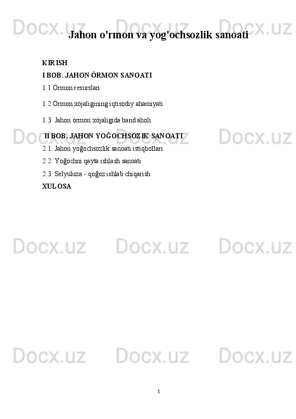 Jahon o'rmon va yog'ochsozlik sanoati
KIRISH
I BOB.  JAHON ÓRMON SANOATI
1.1 Órmon resurslari 
1.2 Órmon xójaligining iqtisodiy ahamiyati
1.3  Jahon órmon xójaligida band aholi
 II BOB. JAHON YOĞOCHSOZIK SANOATI
2.1. Jahon yoğochsozlik sanoati istiqbollari
2.2  Yoğochni qayta ishlash sanoati
2.3  Selyuluza - qoğoz ishlab chiqarish
XULOSA
1 