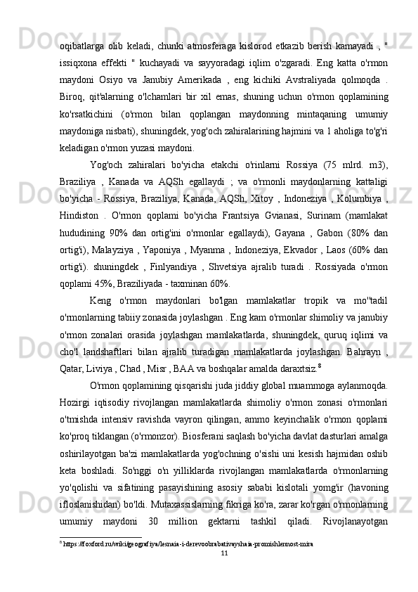 oqibatlarga   olib   keladi,   chunki   atmosferaga   kislorod   etkazib   berish   kamayadi   ,   "
issiqxona   effekti   "   kuchayadi   va   sayyoradagi   iqlim   o'zgaradi.   Eng   katta   o'rmon
maydoni   Osiyo   va   Janubiy   Amerikada   ,   eng   kichiki   Avstraliyada   qolmoqda   .
Biroq,   qit'alarning   o'lchamlari   bir   xil   emas,   shuning   uchun   o'rmon   qoplamining
ko'rsatkichini   (o'rmon   bilan   qoplangan   maydonning   mintaqaning   umumiy
maydoniga nisbati), shuningdek, yog'och zahiralarining hajmini va 1 aholiga to'g'ri
keladigan o'rmon yuzasi maydoni.
Yog'och   zahiralari   bo'yicha   etakchi   o'rinlarni   Rossiya   (75   mlrd.   m3),
Braziliya   ,   Kanada   va   AQSh   egallaydi   ;   va   o'rmonli   maydonlarning   kattaligi
bo'yicha   -   Rossiya,   Braziliya,   Kanada,   AQSh,   Xitoy   ,   Indoneziya   ,   Kolumbiya   ,
Hindiston   .   O'rmon   qoplami   bo'yicha   Frantsiya   Gvianasi,   Surinam   (mamlakat
hududining   90%   dan   ortig'ini   o'rmonlar   egallaydi),   Gayana   ,   Gabon   (80%   dan
ortig'i), Malayziya  , Yaponiya , Myanma , Indoneziya, Ekvador  , Laos (60%  dan
ortig'i).   shuningdek   ,   Finlyandiya   ,   Shvetsiya   ajralib   turadi   .   Rossiyada   o'rmon
qoplami 45%, Braziliyada - taxminan 60%.
Keng   o'rmon   maydonlari   bo'lgan   mamlakatlar   tropik   va   mo''tadil
o'rmonlarning tabiiy zonasida joylashgan . Eng kam o'rmonlar shimoliy va janubiy
o'rmon   zonalari   orasida   joylashgan   mamlakatlarda,   shuningdek,   quruq   iqlimi   va
cho'l   landshaftlari   bilan   ajralib   turadigan   mamlakatlarda   joylashgan.   Bahrayn   ,
Qatar, Liviya , Chad , Misr , BAA va boshqalar amalda daraxtsiz. 8
O'rmon qoplamining qisqarishi juda jiddiy global muammoga aylanmoqda.
Hozirgi   iqtisodiy   rivojlangan   mamlakatlarda   shimoliy   o'rmon   zonasi   o'rmonlari
o'tmishda   intensiv   ravishda   vayron   qilingan,   ammo   keyinchalik   o'rmon   qoplami
ko'proq tiklangan (o'rmonzor). Biosferani saqlash bo'yicha davlat dasturlari amalga
oshirilayotgan ba'zi  mamlakatlarda yog'ochning  o'sishi  uni  kesish  hajmidan oshib
keta   boshladi.   So'nggi   o'n   yilliklarda   rivojlangan   mamlakatlarda   o'rmonlarning
yo'qolishi   va   sifatining   pasayishining   asosiy   sababi   kislotali   yomg'ir   (havoning
ifloslanishidan) bo'ldi. Mutaxassislarning fikriga ko'ra, zarar ko'rgan o'rmonlarning
umumiy   maydoni   30   million   gektarni   tashkil   qiladi.   Rivojlanayotgan
8
 https://foxford.ru/wiki/geografiya/lesnaia-i-derevoobrabativayshaia-promishlennost-mira
11 