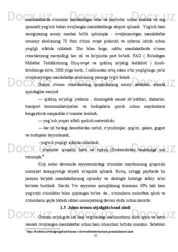 mamlakatlarda   o'rmonlar   haydaladigan   erlar   va   yaylovlar   uchun   kesiladi   va   eng
qimmatli yog'och turlari rivojlangan mamlakatlarga eksport qilinadi . Yog'och ham
energiyaning   asosiy   manbai   bo'lib   qolmoqda   -   rivojlanayotgan   mamlakatlar
umumiy   aholisining   70   foizi   o'tinni   ovqat   pishirish   va   uylarini   isitish   uchun
yoqilg'i   sifatida   ishlatadi.   Shu   bilan   birga,   ushbu   mamlakatlarda   o'rmon
resurslarining   mavjudligi   har   xil   va   ko'pincha   past   bo'ladi.   FAO   (   Birlashgan
Millatlar   Tashkilotining   Oziq-ovqat   va   qishloq   xo'jaligi   tashkiloti   )   hisob-
kitoblariga ko'ra, 2000 yilga borib, 2 milliondan ortiq odam o'tin yoqilg'isiga, ya'ni
rivojlanayotgan mamlakatlar aholisining yarmiga to'g'ri keladi.
Dunyo   o'rmon   resurslarining   qisqarishining   asosiy   sabablari   orasida
quyidagilar mavjud:
—   qishloq   xo jaligi   yerlarini   ,   shuningdek   sanoat   ob yektlari,   shaharlar,ʻ ʼ
transport   kommunikatsiyalari   va   boshqalarni   qurish   uchun   maydonlarni
kengaytirish maqsadida o rmonlar kesiladi;	
ʻ
— yog‘och yuqori sifatli qurilish materialidir;
— har xil turdagi daraxtlardan mebel, o‘yinchoqlar, qog‘oz, qalam, gugurt
va boshqalar tayyorlanadi;
- yog'och yoqilg'i sifatida ishlatiladi;
-   o'rmonlar   qisqarib,   havo   va   tuproq   ifloslanishidan   tanazzulga   yuz
tutmoqda. 9
 
Ko'p   asrlar   davomida   sayyoramizdagi   o'rmonlar   maydonining   qisqarishi
insoniyat   taraqqiyotiga   deyarli   to'sqinlik   qilmadi.   Biroq,   so'nggi   paytlarda   bu
jarayon   ko'plab   mamlakatlarning   iqtisodiy   va   ekologik   holatiga   salbiy   ta'sir
ko'rsata   boshladi.   Garchi   Yer   sayyorasi   quruqlikning   taxminan   30%   hali   ham
yog'ochli   o'simliklar   bilan   qoplangan   bo'lsa-   da   ,   o'rmonlarni   muhofaza   qilish   va
o'rmonlarni qayta tiklash ishlari insoniyatning davom etishi uchun zarurdir.
1.3  Jahon órmon xójaligida band aholi
O'rmon xo'jaligida ish haqi to'g'risidagi  ma'lumotlarni olish qiyin va hatto
sanoati rivojlangan mamlakatlar uchun ham ishonchsiz bo'lishi mumkin. Sabablari
9
 https://foxford.ru/wiki/geografiya/lesnaia-i-derevoobrabativayshaia-promishlennost-mira
12 