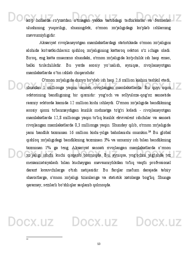 ko'p   hollarda   ro'yxatdan   o'tmagan   yakka   tartibdagi   tadbirkorlar   va   fermerlar
ulushining   yuqoriligi,   shuningdek,   o'rmon   xo'jaligidagi   ko'plab   ishlarning
mavsumiyligidir.  
Aksariyat   rivojlanayotgan   mamlakatlardagi   statistikada   o'rmon   xo'jaligini
alohida   ko'rsatkichlarsiz   qishloq   xo'jaligining   kattaroq   sektori   o'z   ichiga   oladi.
Biroq,   eng   katta   muammo   shundaki,   o'rmon   xo'jaligida   ko'pchilik   ish   haqi   emas,
balki   tirikchilikdir.   Bu   yerda   asosiy   yo nalish,   ayniqsa,   rivojlanayotganʻ
mamlakatlarda o tin ishlab chiqarishdir.	
ʻ
  O'rmon xo'jaligida dunyo bo'ylab ish haqi 2,6 million kishini tashkil etadi,
shundan   1   millionga   yaqini   sanoati   rivojlangan   mamlakatlarda.   Bu   quyi   oqim
sektorining   bandligining   bir   qismidir:   yog'och   va   sellyuloza-qog'oz   sanoatida
rasmiy sektorda kamida 12 million kishi  ishlaydi. O'rmon xo'jaligida bandlikning
asosiy   qismi   to'lanmaydigan   kunlik   mehnatga   to'g'ri   keladi   -   rivojlanayotgan
mamlakatlarda   12,8   millionga   yaqin   to'liq   kunlik   ekvivalent   ishchilar   va   sanoati
rivojlangan mamlakatlarda 0,3 millionga yaqin. Shunday qilib, o'rmon xo'jaligida
jami   bandlik   taxminan   16   million   kishi-yilga   baholanishi   mumkin. 10
  Bu   global
qishloq   xo'jaligidagi   bandlikning   taxminan   3%   va   umumiy   ish   bilan   bandlikning
taxminan   1%   ga   teng.   Aksariyat   sanoati   rivojlangan   mamlakatlarda   o‘rmon
xo‘jaligi   ishchi   kuchi   qisqarib   bormoqda.   Bu,   ayniqsa,   yog'ochni   yig'ishda   tez
mexanizatsiyalash   bilan   kuchaygan   mavsumiylikdan   to'liq   vaqtli   professional
daraxt   kesuvchilarga   o'tish   natijasidir.   Bu   farqlar   ma'lum   darajada   tabiiy
sharoitlarga,   o'rmon   xo'jaligi   tizimlariga   va   statistik   xatolarga   bog'liq.   Shunga
qaramay, sezilarli bo'shliqlar saqlanib qolmoqda.
10
 
13 