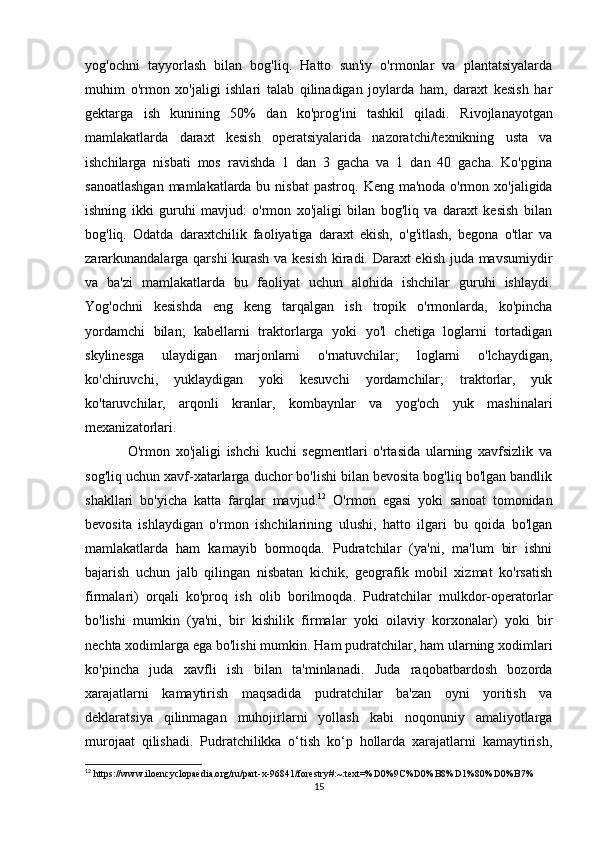 yog'ochni   tayyorlash   bilan   bog'liq.   Hatto   sun'iy   o'rmonlar   va   plantatsiyalarda
muhim   o'rmon   xo'jaligi   ishlari   talab   qilinadigan   joylarda   ham,   daraxt   kesish   har
gektarga   ish   kunining   50%   dan   ko'prog'ini   tashkil   qiladi.   Rivojlanayotgan
mamlakatlarda   daraxt   kesish   operatsiyalarida   nazoratchi/texnikning   usta   va
ishchilarga   nisbati   mos   ravishda   1   dan   3   gacha   va   1   dan   40   gacha.   Ko'pgina
sanoatlashgan  mamlakatlarda bu nisbat  pastroq.   Keng ma'noda o'rmon xo'jaligida
ishning   ikki   guruhi   mavjud:   o'rmon   xo'jaligi   bilan   bog'liq   va   daraxt   kesish   bilan
bog'liq.   Odatda   daraxtchilik   faoliyatiga   daraxt   ekish,   o'g'itlash,   begona   o'tlar   va
zararkunandalarga qarshi kurash va kesish kiradi. Daraxt ekish juda mavsumiydir
va   ba'zi   mamlakatlarda   bu   faoliyat   uchun   alohida   ishchilar   guruhi   ishlaydi.
Yog'ochni   kesishda   eng   keng   tarqalgan   ish   tropik   o'rmonlarda,   ko'pincha
yordamchi   bilan;   kabellarni   traktorlarga   yoki   yo'l   chetiga   loglarni   tortadigan
skylinesga   ulaydigan   marjonlarni   o'rnatuvchilar;   loglarni   o'lchaydigan,
ko'chiruvchi,   yuklaydigan   yoki   kesuvchi   yordamchilar;   traktorlar,   yuk
ko'taruvchilar,   arqonli   kranlar,   kombaynlar   va   yog'och   yuk   mashinalari
mexanizatorlari.  
O'rmon   xo'jaligi   ishchi   kuchi   segmentlari   o'rtasida   ularning   xavfsizlik   va
sog'liq uchun xavf-xatarlarga duchor bo'lishi bilan bevosita bog'liq bo'lgan bandlik
shakllari   bo'yicha   katta   farqlar   mavjud. 12
  O'rmon   egasi   yoki   sanoat   tomonidan
bevosita   ishlaydigan   o'rmon   ishchilarining   ulushi,   hatto   ilgari   bu   qoida   bo'lgan
mamlakatlarda   ham   kamayib   bormoqda.   Pudratchilar   (ya'ni,   ma'lum   bir   ishni
bajarish   uchun   jalb   qilingan   nisbatan   kichik,   geografik   mobil   xizmat   ko'rsatish
firmalari)   orqali   ko'proq   ish   olib   borilmoqda.   Pudratchilar   mulkdor-operatorlar
bo'lishi   mumkin   (ya'ni,   bir   kishilik   firmalar   yoki   oilaviy   korxonalar)   yoki   bir
nechta xodimlarga ega bo'lishi mumkin.  Ham pudratchilar, ham ularning xodimlari
ko'pincha   juda   xavfli   ish   bilan   ta'minlanadi.   Juda   raqobatbardosh   bozorda
xarajatlarni   kamaytirish   maqsadida   pudratchilar   ba'zan   oyni   yoritish   va
deklaratsiya   qilinmagan   muhojirlarni   yollash   kabi   noqonuniy   amaliyotlarga
murojaat   qilishadi.   Pudratchilikka   o‘tish   ko‘p   hollarda   xarajatlarni   kamaytirish,
12
 https://www.iloencyclopaedia.org/ru/part-x-96841/forestry#:~:text=%D0%9C%D0%B8%D1%80%D0%B7%
15 