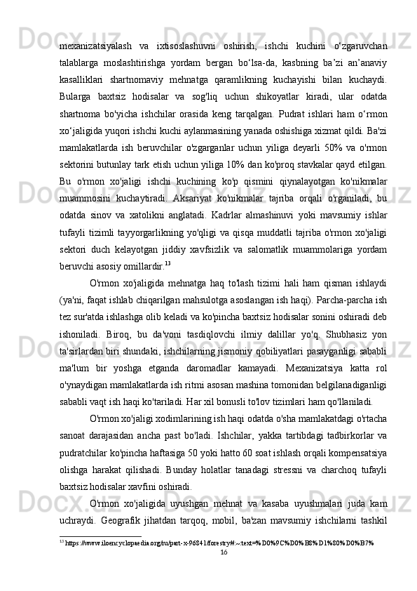 mexanizatsiyalash   va   ixtisoslashuvni   oshirish,   ishchi   kuchini   o‘zgaruvchan
talablarga   moslashtirishga   yordam   bergan   bo‘lsa-da,   kasbning   ba’zi   an’anaviy
kasalliklari   shartnomaviy   mehnatga   qaramlikning   kuchayishi   bilan   kuchaydi.
Bularga   baxtsiz   hodisalar   va   sog'liq   uchun   shikoyatlar   kiradi,   ular   odatda
shartnoma   bo'yicha   ishchilar   orasida   keng   tarqalgan.   Pudrat   ishlari   ham   o‘rmon
xo‘jaligida yuqori ishchi kuchi aylanmasining yanada oshishiga xizmat qildi. Ba'zi
mamlakatlarda   ish   beruvchilar   o'zgarganlar   uchun   yiliga   deyarli   50%   va   o'rmon
sektorini butunlay tark etish uchun yiliga 10% dan ko'proq stavkalar qayd etilgan.
Bu   o'rmon   xo'jaligi   ishchi   kuchining   ko'p   qismini   qiynalayotgan   ko'nikmalar
muammosini   kuchaytiradi.   Aksariyat   ko'nikmalar   tajriba   orqali   o'rganiladi,   bu
odatda   sinov   va   xatolikni   anglatadi.   Kadrlar   almashinuvi   yoki   mavsumiy   ishlar
tufayli   tizimli   tayyorgarlikning   yo'qligi   va   qisqa   muddatli   tajriba   o'rmon   xo'jaligi
sektori   duch   kelayotgan   jiddiy   xavfsizlik   va   salomatlik   muammolariga   yordam
beruvchi asosiy omillardir. 13
  
O'rmon   xo'jaligida   mehnatga   haq   to'lash   tizimi   hali   ham   qisman   ishlaydi
(ya'ni, faqat ishlab chiqarilgan mahsulotga asoslangan ish haqi). Parcha-parcha ish
tez sur'atda ishlashga olib keladi va ko'pincha baxtsiz hodisalar sonini oshiradi deb
ishoniladi.   Biroq,   bu   da'voni   tasdiqlovchi   ilmiy   dalillar   yo'q.   Shubhasiz   yon
ta'sirlardan biri shundaki, ishchilarning jismoniy qobiliyatlari pasayganligi sababli
ma'lum   bir   yoshga   etganda   daromadlar   kamayadi.   Mexanizatsiya   katta   rol
o'ynaydigan mamlakatlarda ish ritmi asosan mashina tomonidan belgilanadiganligi
sababli vaqt ish haqi ko'tariladi. Har xil bonusli to'lov tizimlari ham qo'llaniladi.
O'rmon xo'jaligi xodimlarining ish haqi odatda o'sha mamlakatdagi o'rtacha
sanoat   darajasidan   ancha   past   bo'ladi.   Ishchilar,   yakka   tartibdagi   tadbirkorlar   va
pudratchilar ko'pincha haftasiga 50 yoki hatto 60 soat ishlash orqali kompensatsiya
olishga   harakat   qilishadi.   Bunday   holatlar   tanadagi   stressni   va   charchoq   tufayli
baxtsiz hodisalar xavfini oshiradi.
O'rmon   xo'jaligida   uyushgan   mehnat   va   kasaba   uyushmalari   juda   kam
uchraydi.   Geografik   jihatdan   tarqoq,   mobil,   ba'zan   mavsumiy   ishchilarni   tashkil
13
 https://www.iloencyclopaedia.org/ru/part-x-96841/forestry#:~:text=%D0%9C%D0%B8%D1%80%D0%B7%
16 