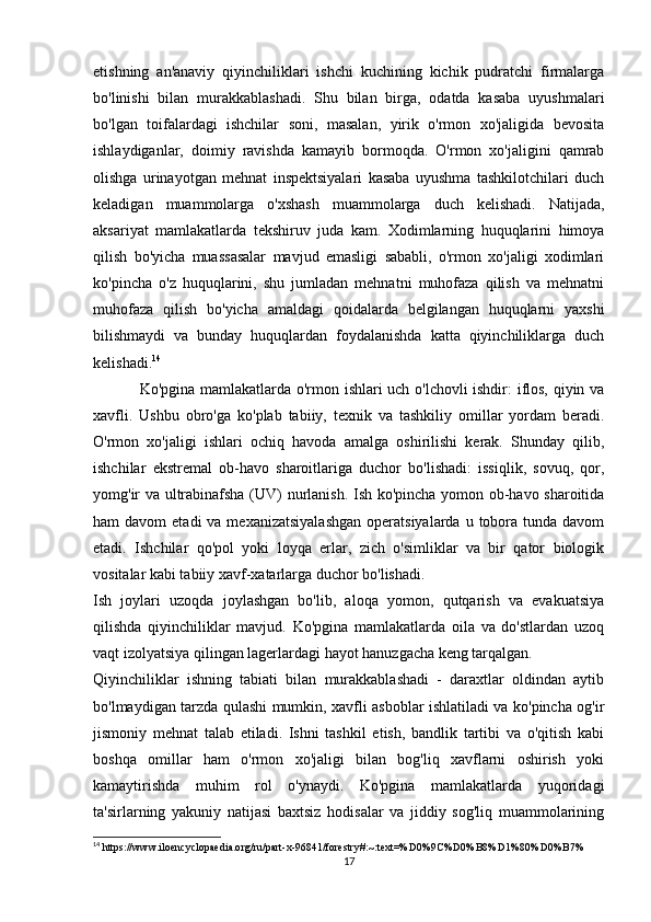 etishning   an'anaviy   qiyinchiliklari   ishchi   kuchining   kichik   pudratchi   firmalarga
bo'linishi   bilan   murakkablashadi.   Shu   bilan   birga,   odatda   kasaba   uyushmalari
bo'lgan   toifalardagi   ishchilar   soni,   masalan,   yirik   o'rmon   xo'jaligida   bevosita
ishlaydiganlar,   doimiy   ravishda   kamayib   bormoqda.   O'rmon   xo'jaligini   qamrab
olishga   urinayotgan   mehnat   inspektsiyalari   kasaba   uyushma   tashkilotchilari   duch
keladigan   muammolarga   o'xshash   muammolarga   duch   kelishadi.   Natijada,
aksariyat   mamlakatlarda   tekshiruv   juda   kam.   Xodimlarning   huquqlarini   himoya
qilish   bo'yicha   muassasalar   mavjud   emasligi   sababli,   o'rmon   xo'jaligi   xodimlari
ko'pincha   o'z   huquqlarini,   shu   jumladan   mehnatni   muhofaza   qilish   va   mehnatni
muhofaza   qilish   bo'yicha   amaldagi   qoidalarda   belgilangan   huquqlarni   yaxshi
bilishmaydi   va   bunday   huquqlardan   foydalanishda   katta   qiyinchiliklarga   duch
kelishadi. 14
Ko'pgina mamlakatlarda o'rmon ishlari uch o'lchovli ishdir: iflos, qiyin va
xavfli.   Ushbu   obro'ga   ko'plab   tabiiy,   texnik   va   tashkiliy   omillar   yordam   beradi.
O'rmon   xo'jaligi   ishlari   ochiq   havoda   amalga   oshirilishi   kerak.   Shunday   qilib,
ishchilar   ekstremal   ob-havo   sharoitlariga   duchor   bo'lishadi:   issiqlik,   sovuq,   qor,
yomg'ir va ultrabinafsha (UV) nurlanish. Ish ko'pincha yomon ob-havo sharoitida
ham  davom   etadi   va mexanizatsiyalashgan   operatsiyalarda  u  tobora  tunda  davom
etadi.   Ishchilar   qo'pol   yoki   loyqa   erlar,   zich   o'simliklar   va   bir   qator   biologik
vositalar kabi tabiiy xavf-xatarlarga duchor bo'lishadi.
Ish   joylari   uzoqda   joylashgan   bo'lib,   aloqa   yomon,   qutqarish   va   evakuatsiya
qilishda   qiyinchiliklar   mavjud.   Ko'pgina   mamlakatlarda   oila   va   do'stlardan   uzoq
vaqt izolyatsiya qilingan lagerlardagi hayot hanuzgacha keng tarqalgan.
Qiyinchiliklar   ishning   tabiati   bilan   murakkablashadi   -   daraxtlar   oldindan   aytib
bo'lmaydigan tarzda qulashi mumkin, xavfli asboblar ishlatiladi va ko'pincha og'ir
jismoniy   mehnat   talab   etiladi.   Ishni   tashkil   etish,   bandlik   tartibi   va   o'qitish   kabi
boshqa   omillar   ham   o'rmon   xo'jaligi   bilan   bog'liq   xavflarni   oshirish   yoki
kamaytirishda   muhim   rol   o'ynaydi.   Ko'pgina   mamlakatlarda   yuqoridagi
ta'sirlarning   yakuniy   natijasi   baxtsiz   hodisalar   va   jiddiy   sog'liq   muammolarining
14
 https://www.iloencyclopaedia.org/ru/part-x-96841/forestry#:~:text=%D0%9C%D0%B8%D1%80%D0%B7%
17 