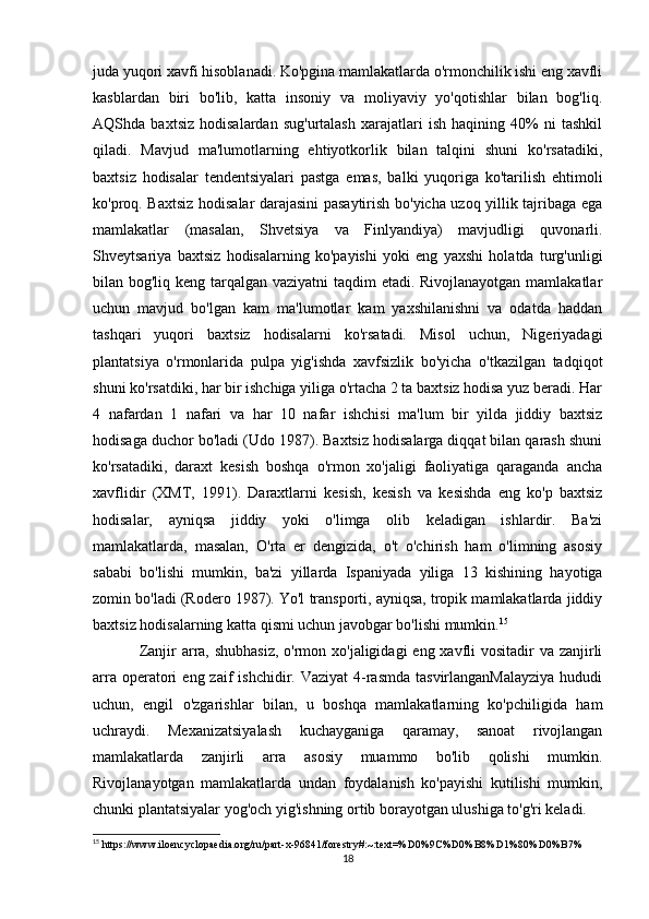juda yuqori xavfi hisoblanadi. Ko'pgina mamlakatlarda o'rmonchilik ishi eng xavfli
kasblardan   biri   bo'lib,   katta   insoniy   va   moliyaviy   yo'qotishlar   bilan   bog'liq.
AQShda   baxtsiz   hodisalardan   sug'urtalash   xarajatlari   ish   haqining   40%   ni   tashkil
qiladi.   Mavjud   ma'lumotlarning   ehtiyotkorlik   bilan   talqini   shuni   ko'rsatadiki,
baxtsiz   hodisalar   tendentsiyalari   pastga   emas,   balki   yuqoriga   ko'tarilish   ehtimoli
ko'proq. Baxtsiz hodisalar darajasini pasaytirish bo'yicha uzoq yillik tajribaga ega
mamlakatlar   (masalan,   Shvetsiya   va   Finlyandiya)   mavjudligi   quvonarli.
Shveytsariya   baxtsiz   hodisalarning   ko'payishi   yoki   eng   yaxshi   holatda   turg'unligi
bilan bog'liq keng tarqalgan vaziyatni  taqdim  etadi. Rivojlanayotgan mamlakatlar
uchun   mavjud   bo'lgan   kam   ma'lumotlar   kam   yaxshilanishni   va   odatda   haddan
tashqari   yuqori   baxtsiz   hodisalarni   ko'rsatadi.   Misol   uchun,   Nigeriyadagi
plantatsiya   o'rmonlarida   pulpa   yig'ishda   xavfsizlik   bo'yicha   o'tkazilgan   tadqiqot
shuni ko'rsatdiki, har bir ishchiga yiliga o'rtacha 2 ta baxtsiz hodisa yuz beradi. Har
4   nafardan   1   nafari   va   har   10   nafar   ishchisi   ma'lum   bir   yilda   jiddiy   baxtsiz
hodisaga duchor bo'ladi (Udo 1987). Baxtsiz hodisalarga diqqat bilan qarash shuni
ko'rsatadiki,   daraxt   kesish   boshqa   o'rmon   xo'jaligi   faoliyatiga   qaraganda   ancha
xavflidir   (XMT,   1991).   Daraxtlarni   kesish,   kesish   va   kesishda   eng   ko'p   baxtsiz
hodisalar,   ayniqsa   jiddiy   yoki   o'limga   olib   keladigan   ishlardir.   Ba'zi
mamlakatlarda,   masalan,   O'rta   er   dengizida,   o't   o'chirish   ham   o'limning   asosiy
sababi   bo'lishi   mumkin,   ba'zi   yillarda   Ispaniyada   yiliga   13   kishining   hayotiga
zomin bo'ladi (Rodero 1987). Yo'l transporti, ayniqsa, tropik mamlakatlarda jiddiy
baxtsiz hodisalarning katta qismi uchun javobgar bo'lishi mumkin. 15
Zanjir arra, shubhasiz,  o'rmon xo'jaligidagi  eng xavfli  vositadir va zanjirli
arra  operatori   eng zaif   ishchidir. Vaziyat  4-rasmda  tasvirlanganMalayziya  hududi
uchun,   engil   o'zgarishlar   bilan,   u   boshqa   mamlakatlarning   ko'pchiligida   ham
uchraydi.   Mexanizatsiyalash   kuchayganiga   qaramay,   sanoat   rivojlangan
mamlakatlarda   zanjirli   arra   asosiy   muammo   bo'lib   qolishi   mumkin.
Rivojlanayotgan   mamlakatlarda   undan   foydalanish   ko'payishi   kutilishi   mumkin,
chunki plantatsiyalar yog'och yig'ishning ortib borayotgan ulushiga to'g'ri keladi.
15
 https://www.iloencyclopaedia.org/ru/part-x-96841/forestry#:~:text=%D0%9C%D0%B8%D1%80%D0%B7%
18 