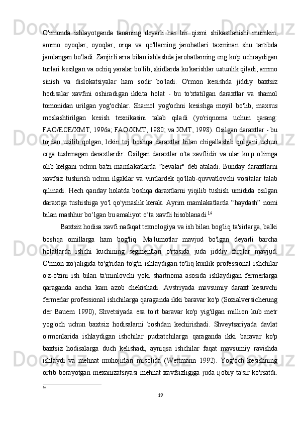 O'rmonda   ishlayotganda   tananing   deyarli   har   bir   qismi   shikastlanishi   mumkin,
ammo   oyoqlar,   oyoqlar,   orqa   va   qo'llarning   jarohatlari   taxminan   shu   tartibda
jamlangan bo'ladi. Zanjirli arra bilan ishlashda jarohatlarning eng ko'p uchraydigan
turlari kesilgan va ochiq yaralar bo'lib, skidlarda ko'karishlar ustunlik qiladi, ammo
sinish   va   dislokatsiyalar   ham   sodir   bo'ladi.   O'rmon   kesishda   jiddiy   baxtsiz
hodisalar   xavfini   oshiradigan   ikkita   holat   -   bu   to'xtatilgan   daraxtlar   va   shamol
tomonidan   urilgan   yog'ochlar.   Shamol   yog'ochni   kesishga   moyil   bo'lib,   maxsus
moslashtirilgan   kesish   texnikasini   talab   qiladi   (yo'riqnoma   uchun   qarang:
FAO/ECE/XMT, 1996a; FAO/XMT, 1980; va XMT, 1998). Osilgan daraxtlar - bu
tojdan   uzilib   qolgan,   lekin   toj   boshqa   daraxtlar   bilan   chigallashib   qolgani   uchun
erga   tushmagan   daraxtlardir.   Osilgan   daraxtlar   o'ta   xavflidir   va   ular   ko'p   o'limga
olib kelgani  uchun ba'zi  mamlakatlarda "bevalar" deb ataladi. Bunday daraxtlarni
xavfsiz   tushirish   uchun   ilgaklar   va   vintlardek   qo'llab-quvvatlovchi   vositalar   talab
qilinadi.   Hech   qanday   holatda   boshqa   daraxtlarni   yiqilib   tushish   umidida   osilgan
daraxtga  tushishiga   yo'l   qo'ymaslik   kerak.  Ayrim   mamlakatlarda  “haydash”  nomi
bilan mashhur bo‘lgan bu amaliyot o‘ta xavfli hisoblanadi. 16
Baxtsiz hodisa xavfi nafaqat texnologiya va ish bilan bog'liq ta'sirlarga, balki
boshqa   omillarga   ham   bog'liq.   Ma'lumotlar   mavjud   bo'lgan   deyarli   barcha
holatlarda   ishchi   kuchining   segmentlari   o'rtasida   juda   jiddiy   farqlar   mavjud.
O'rmon xo'jaligida to'g'ridan-to'g'ri  ishlaydigan to'liq kunlik professional  ishchilar
o'z-o'zini   ish   bilan   ta'minlovchi   yoki   shartnoma   asosida   ishlaydigan   fermerlarga
qaraganda   ancha   kam   azob   chekishadi.   Avstriyada   mavsumiy   daraxt   kesuvchi
fermerlar professional ishchilarga qaraganda ikki baravar ko'p (Sozialversicherung
der   Bauern   1990),   Shvetsiyada   esa   to'rt   baravar   ko'p   yig'ilgan   million   kub   metr
yog'och   uchun   baxtsiz   hodisalarni   boshdan   kechirishadi.   Shveytsariyada   davlat
o'rmonlarida   ishlaydigan   ishchilar   pudratchilarga   qaraganda   ikki   baravar   ko'p
baxtsiz   hodisalarga   duch   kelishadi,   ayniqsa   ishchilar   faqat   mavsumiy   ravishda
ishlaydi   va   mehnat   muhojirlari   misolida   (Wettmann   1992).   Yog'och   kesishning
ortib   borayotgan   mexanizatsiyasi   mehnat   xavfsizligiga   juda   ijobiy   ta'sir   ko'rsatdi.
16
 
19 