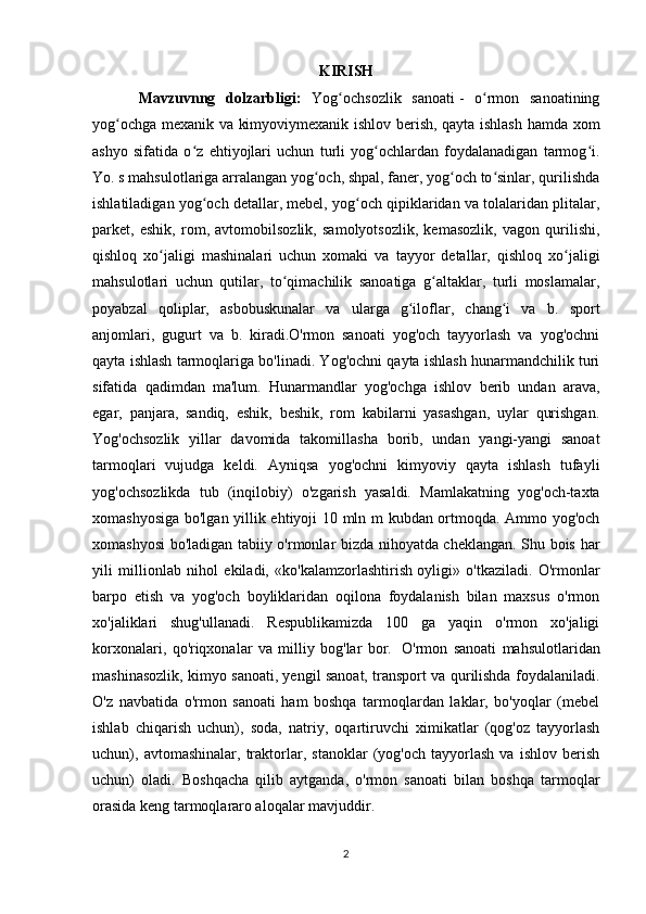 KIRISH
Mavzuvnng   dolzarbligi:   Yog ochsozlik   sanoatiʻ   -   o rmon   sanoatining	ʻ
yog ochga mexanik va kimyoviymexanik ishlov berish, qayta ishlash hamda xom	
ʻ
ashyo   sifatida   o z   ehtiyojlari   uchun   turli   yog ochlardan   foydalanadigan   tarmog i.	
ʻ ʻ ʻ
Yo. s mahsulotlariga arralangan yog och, shpal, faner, yog och to sinlar, qurilishda	
ʻ ʻ ʻ
ishlatiladigan yog och detallar, mebel, yog och qipiklaridan va tolalaridan plitalar,	
ʻ ʻ
parket,   eshik,   rom,   avtomobilsozlik,   samolyotsozlik,   kemasozlik,   vagon   qurilishi,
qishloq   xo jaligi   mashinalari   uchun   xomaki   va   tayyor   detallar,   qishloq   xo jaligi	
ʻ ʻ
mahsulotlari   uchun   qutilar,   to qimachilik   sanoatiga   g altaklar,   turli   moslamalar,	
ʻ ʻ
poyabzal   qoliplar,   asbobuskunalar   va   ularga   g iloflar,   chang i   va   b.   sport	
ʻ ʻ
anjomlari,   gugurt   va   b.   kiradi.O'rmon   sanoati   yog'och   tayyorlash   va   yog'ochni
qayta ishlash tarmoqlariga bo'linadi. Yog'ochni qayta ishlash hunarmandchilik turi
sifatida   qadimdan   ma'lum.   Hunarmandlar   yog'ochga   ishlov   berib   undan   arava,
egar,   panjara,   sandiq,   eshik,   beshik,   rom   kabilarni   yasashgan,   uylar   qurishgan.
Yog'ochsozlik   yillar   davomida   takomillasha   borib,   undan   yangi-yangi   sanoat
tarmoqlari   vujudga   keldi.   Ayniqsa   yog'ochni   kimyoviy   qayta   ishlash   tufayli
yog'ochsozlikda   tub   (inqilobiy)   o'zgarish   yasaldi.   Mamlakatning   yog'och-taxta
xomashyosiga bo'lgan yillik ehtiyoji 10 mln m kubdan ortmoqda. Ammo yog'och
xomashyosi bo'ladigan tabiiy o'rmonlar bizda nihoyatda cheklangan. Shu bois har
yili   millionlab   nihol   ekiladi,   «ko'kalamzorlashtirish   oyligi»   o'tkaziladi.   O'rmonlar
barpo   etish   va   yog'och   boyliklaridan   oqilona   foydalanish   bilan   maxsus   o'rmon
xo'jaliklari   shug'ullanadi.   Respublikamizda   100   ga   yaqin   o'rmon   xo'jaligi
korxonalari,   qo'riqxonalar   va   milliy   bog'lar   bor.     O'rmon   sanoati   mahsulotlaridan
mashinasozlik, kimyo sanoati, yengil sanoat, transport va qurilishda foydalaniladi.
O'z   navbatida   o'rmon   sanoati   ham   boshqa   tarmoqlardan   laklar,   bo'yoqlar   (mebel
ishlab   chiqarish   uchun),   soda,   natriy,   oqartiruvchi   ximikatlar   (qog'oz   tayyorlash
uchun),   avtomashinalar,   traktorlar,   stanoklar   (yog'och   tayyorlash   va   ishlov   berish
uchun)   oladi.   Boshqacha   qilib   aytganda,   o'rmon   sanoati   bilan   boshqa   tarmoqlar
orasida keng tarmoqlararo aloqalar mavjuddir.  
2 