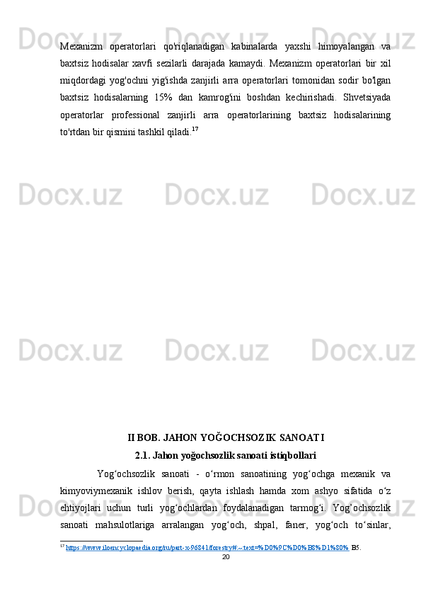 Mexanizm   operatorlari   qo'riqlanadigan   kabinalarda   yaxshi   himoyalangan   va
baxtsiz   hodisalar   xavfi   sezilarli   darajada   kamaydi.   Mexanizm   operatorlari   bir   xil
miqdordagi   yog'ochni   yig'ishda   zanjirli   arra   operatorlari   tomonidan   sodir   bo'lgan
baxtsiz   hodisalarning   15%   dan   kamrog'ini   boshdan   kechirishadi.   Shvetsiyada
operatorlar   professional   zanjirli   arra   operatorlarining   baxtsiz   hodisalarining
to'rtdan bir qismini tashkil qiladi. 17
II BOB. JAHON YOĞOCHSOZIK SANOATI
2.1. Jahon yoğochsozlik sanoati istiqbollari
  Yog ochsozlik   sanoati   -   o rmon   sanoatining   yog ochga   mexanik   vaʻ ʻ ʻ
kimyoviymexanik   ishlov   berish,   qayta   ishlash   hamda   xom   ashyo   sifatida   o z	
ʻ
ehtiyojlari   uchun   turli   yog ochlardan   foydalanadigan   tarmog i.   Yog’ochsozlik	
ʻ ʻ
sanoati   mahsulotlariga   arralangan   yog och,   shpal,   faner,   yog och   to sinlar,	
ʻ ʻ ʻ
17
  https://www.iloencyclopaedia.org/ru/part-x-96841/forestry#:~:text=%D0%9C%D0%B8%D1%80%  B5.
20 