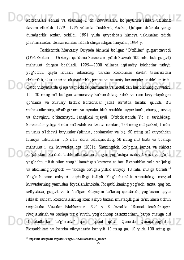 korxonalari   sonini   va   ularning   i.   ch.   kuvvatlarini   ko paytirish   ishlari   uzluksizʻ
davom   ettirildi.   1979—1995   yillarda   Toshkent,   Asaka,   Qo qon   sh.larida   yangi	
ʻ
duradgorlik   sexlari   ochildi.   1991   yilda   quyoshdan   himoya   uskunalari   zdida
plastmassadan deraza romlari ishlab chiqaradigan liniyalar, 1994 y. 
Toshkentda   Markaziy   Osiyoda   birinchi   bo lgan   "O zEllas"   gugurt   zavodi	
ʻ ʻ
(O zbekiston — Gretsiya qo shma korxonasi; yillik kuvvati 300 mln. kuti gugurt)	
ʻ ʻ
mahsulot   chiqara   boshladi.   1995—2000   yillarda   iqtisodiy   islohotlar   tufayli
yog ochni   qayta   ishlash   sohasidagi   barcha   korxonalar   davlat   tasarrufidan
ʻ
chikarilib,   ular   asosida   aksiyadorlik,   jamoa   va   xususiy   korxonalar   tashkil   qilindi.
Qator viloyatlarda qisqa vaqt ichida plastmassa va metalldan har birining quvvatini
10—20   ming   m2   bo lgan   zamonaviy   ko rinishdagi   eshik   va   rom   tayyorlaydigan	
ʻ ʻ
qo shma   va   xususiy   kichik   korxonalar   jadal   sur atda   tashkil   qilindi.   Bu	
ʻ ʼ
mahsulotlarning afzalligi rom va oynalar blok shaklda tayyorlanib, chang , sovuq
va   shovqinni   o tkazmaydi,   issiqlikni   tejaydi.   O zbekistonda   Yo.   s.   tarkibidagi	
ʻ ʻ
korxonalar yiliga 3 mln. m2 eshik va deraza romlari, 233 ming m2 parket, 1 mln.
m   uzun   o lchovli   buyumlar   (plintus,   qoplamalar   va   b.),   50   ming   m2   quyoshdan	
ʻ
himoya   uskunalari,   2,5   mln.   dona   oshik,moshiq,   50   ming   m3   taxta   va   boshqa
mahsulot   i.   ch.   kuvvatiga   ega   (2001).   Shuningdek,   ko pgina   jamoa   va   shirkat	
ʻ
xo jaliklari,   kurilish   tashkilotlarida   arralangan   yog ochga   ishlov   berish   va   g o la	
ʻ ʻ ʻ ʻ
yog ochni   tilish   bilan   shug ullanadigan   korxonalar   bor.   Respublika   xalq   xo jaligi
ʻ ʻ ʻ
va   aholining   yog och   —   taxtaga   bo lgan   yillik   ehtiyoji   10   mln.   m3   ga   boradi.	
ʻ ʻ 19
Yog och   xom   ashyosi   taqchilligi   tufayli   Yog’ochsozlik   sanoatidagi   mavjud	
ʻ
kuvvatlarning yarmidan foydalanilmokda. Respublikaning yog och, taxta, qog oz,	
ʻ ʻ
sellyuloza,   gugurt   va   b.   bo lgan   ehtiyojini   to laroq   qondirish,   yog ochni   qayta	
ʻ ʻ ʻ
ishlash sanoati korxonalarining xom ashyo bazasi mustaqilligini ta minlash uchun	
ʼ
respublika   Vazirlar   Mahkamasi   1994   y.   8   fevralda   "Sanoat   terakchiligini
rivojlantirish va boshqa tez o suvchi  yog ochbop daraxtzorlarni  barpo etishga oid	
ʻ ʻ
choratadbirlar   to g risida"   qaror   qabul   qildi.   Qarorda   Qoraqalpog iston	
ʻ ʻ ʻ
Respublikasi   va   barcha   viloyatlarda   har   yili   10   ming   ga,   10   yilda   100   ming   ga
19
 https://uz.wikipedia.org/wiki/Yog%CA%BBochsozlik_sanoati
22 