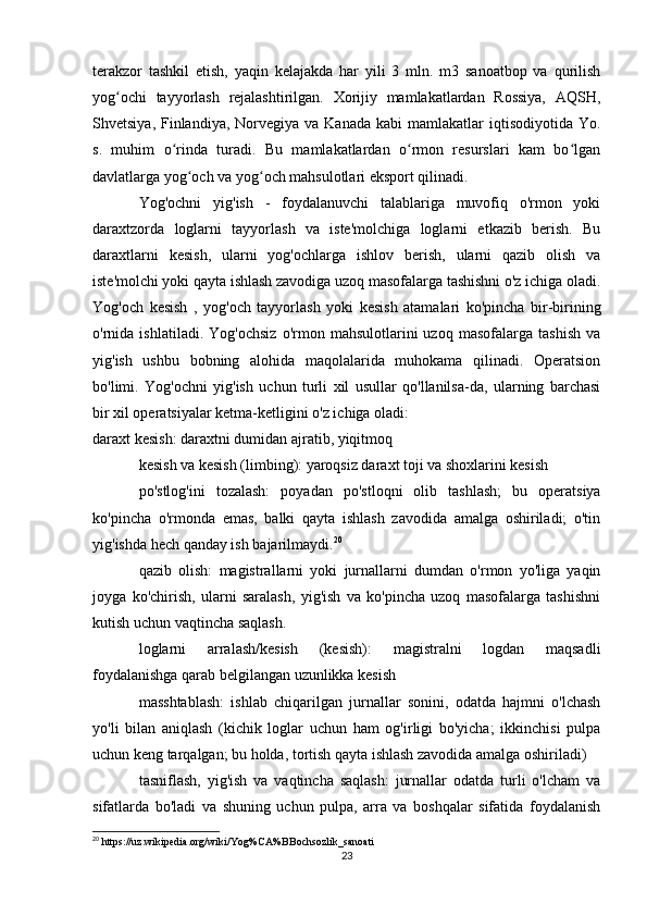 terakzor   tashkil   etish,   yaqin   kelajakda   har   yili   3   mln.   m3   sanoatbop   va   qurilish
yog ochi   tayyorlash   rejalashtirilgan.   Xorijiy   mamlakatlardan   Rossiya,   AQSH,ʻ
Shvetsiya,  Finlandiya,  Norvegiya  va Kanada  kabi   mamlakatlar  iqtisodiyotida  Yo.
s.   muhim   o rinda   turadi.   Bu   mamlakatlardan   o rmon   resurslari   kam   bo lgan	
ʻ ʻ ʻ
davlatlarga yog och va yog och mahsulotlari eksport qilinadi.	
ʻ ʻ
Yog'ochni   yig'ish   -   foydalanuvchi   talablariga   muvofiq   o'rmon   yoki
daraxtzorda   loglarni   tayyorlash   va   iste'molchiga   loglarni   etkazib   berish.   Bu
daraxtlarni   kesish,   ularni   yog'ochlarga   ishlov   berish,   ularni   qazib   olish   va
iste'molchi yoki qayta ishlash zavodiga uzoq masofalarga tashishni o'z ichiga oladi.
Yog'och   kesish   ,   yog'och   tayyorlash   yoki   kesish   atamalari   ko'pincha   bir-birining
o'rnida  ishlatiladi.   Yog'ochsiz   o'rmon   mahsulotlarini   uzoq   masofalarga   tashish   va
yig'ish   ushbu   bobning   alohida   maqolalarida   muhokama   qilinadi.   Operatsion
bo'limi.   Yog'ochni   yig'ish   uchun   turli   xil   usullar   qo'llanilsa-da,   ularning   barchasi
bir xil operatsiyalar ketma-ketligini o'z ichiga oladi:
daraxt kesish: daraxtni dumidan ajratib, yiqitmoq
kesish va kesish (limbing): yaroqsiz daraxt toji va shoxlarini kesish
po'stlog'ini   tozalash:   poyadan   po'stloqni   olib   tashlash;   bu   operatsiya
ko'pincha   o'rmonda   emas,   balki   qayta   ishlash   zavodida   amalga   oshiriladi;   o'tin
yig'ishda hech qanday ish bajarilmaydi. 20
qazib   olish:   magistrallarni   yoki   jurnallarni   dumdan   o'rmon   yo'liga   yaqin
joyga   ko'chirish,   ularni   saralash,   yig'ish   va   ko'pincha   uzoq   masofalarga   tashishni
kutish uchun vaqtincha saqlash.
loglarni   arralash/kesish   (kesish):   magistralni   logdan   maqsadli
foydalanishga qarab belgilangan uzunlikka kesish
masshtablash:   ishlab   chiqarilgan   jurnallar   sonini,   odatda   hajmni   o'lchash
yo'li   bilan   aniqlash   (kichik   loglar   uchun   ham   og'irligi   bo'yicha;   ikkinchisi   pulpa
uchun keng tarqalgan; bu holda, tortish qayta ishlash zavodida amalga oshiriladi)
tasniflash,   yig'ish   va   vaqtincha   saqlash:   jurnallar   odatda   turli   o'lcham   va
sifatlarda   bo'ladi   va   shuning   uchun   pulpa,   arra   va   boshqalar   sifatida   foydalanish
20
 https://uz.wikipedia.org/wiki/Yog%CA%BBochsozlik_sanoati
23 