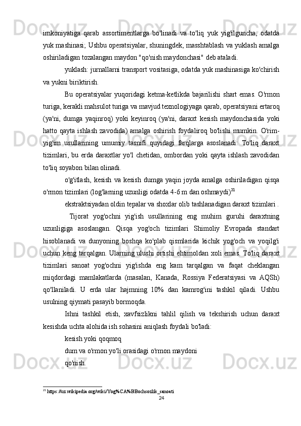 imkoniyatiga   qarab   assortimentlarga   bo'linadi   va   to'liq   yuk   yig'ilguncha,   odatda
yuk mashinasi; Ushbu operatsiyalar, shuningdek, masshtablash va yuklash amalga
oshiriladigan tozalangan maydon "qo'nish maydonchasi" deb ataladi.
yuklash: jurnallarni transport vositasiga, odatda yuk mashinasiga ko'chirish
va yukni biriktirish.
Bu operatsiyalar  yuqoridagi  ketma-ketlikda bajarilishi  shart  emas.  O'rmon
turiga, kerakli mahsulot turiga va mavjud texnologiyaga qarab, operatsiyani ertaroq
(ya'ni,   dumga   yaqinroq)   yoki   keyinroq   (ya'ni,   daraxt   kesish   maydonchasida   yoki
hatto qayta  ishlash   zavodida)  amalga  oshirish  foydaliroq bo'lishi  mumkin.  O'rim-
yig'im   usullarining   umumiy   tasnifi   quyidagi   farqlarga   asoslanadi:   To'liq   daraxt
tizimlari, bu erda daraxtlar  yo'l  chetidan, ombordan yoki  qayta ishlash  zavodidan
to'liq soyabon bilan olinadi.
o'g'itlash,   kesish   va  kesish   dumga   yaqin  joyda   amalga   oshiriladigan   qisqa
o'rmon tizimlari (log'larning uzunligi odatda 4-6 m dan oshmaydi) 21
ekstraktsiyadan oldin tepalar va shoxlar olib tashlanadigan daraxt tizimlari .
  Tijorat   yog'ochni   yig'ish   usullarining   eng   muhim   guruhi   daraxtning
uzunligiga   asoslangan.   Qisqa   yog'och   tizimlari   Shimoliy   Evropada   standart
hisoblanadi   va   dunyoning   boshqa   ko'plab   qismlarida   kichik   yog'och   va   yoqilg'i
uchun keng tarqalgan. Ularning ulushi ortishi ehtimoldan xoli emas. To'liq daraxt
tizimlari   sanoat   yog'ochni   yig'ishda   eng   kam   tarqalgan   va   faqat   cheklangan
miqdordagi   mamlakatlarda   (masalan,   Kanada,   Rossiya   Federatsiyasi   va   AQSh)
qo'llaniladi.   U   erda   ular   hajmning   10%   dan   kamrog'ini   tashkil   qiladi.   Ushbu
usulning qiymati pasayib bormoqda.
Ishni   tashkil   etish,   xavfsizlikni   tahlil   qilish   va   tekshirish   uchun   daraxt
kesishda uchta alohida ish sohasini aniqlash foydali bo'ladi:
kesish yoki qoqmoq
dum va o'rmon yo'li orasidagi o'rmon maydoni
qo'nish.
21
 https://uz.wikipedia.org/wiki/Yog%CA%BBochsozlik_sanoati
24 