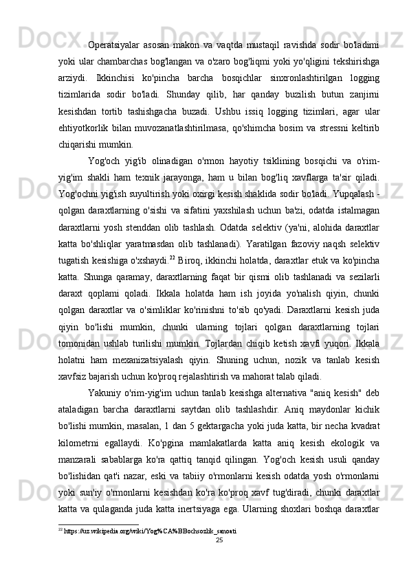 Operatsiyalar   asosan   makon   va   vaqtda   mustaqil   ravishda   sodir   bo'ladimi
yoki ular chambarchas bog'langan va o'zaro bog'liqmi yoki yo'qligini tekshirishga
arziydi.   Ikkinchisi   ko'pincha   barcha   bosqichlar   sinxronlashtirilgan   logging
tizimlarida   sodir   bo'ladi.   Shunday   qilib,   har   qanday   buzilish   butun   zanjirni
kesishdan   tortib   tashishgacha   buzadi.   Ushbu   issiq   logging   tizimlari,   agar   ular
ehtiyotkorlik   bilan   muvozanatlashtirilmasa,   qo'shimcha   bosim   va   stressni   keltirib
chiqarishi mumkin.
Yog'och   yig'ib   olinadigan   o'rmon   hayotiy   tsiklining   bosqichi   va   o'rim-
yig'im   shakli   ham   texnik   jarayonga,   ham   u   bilan   bog'liq   xavflarga   ta'sir   qiladi.
Yog'ochni yig'ish suyultirish yoki oxirgi kesish shaklida sodir bo'ladi. Yupqalash -
qolgan   daraxtlarning   o'sishi   va   sifatini   yaxshilash   uchun   ba'zi,   odatda   istalmagan
daraxtlarni   yosh   stenddan   olib   tashlash.   Odatda   selektiv   (ya'ni,   alohida   daraxtlar
katta   bo'shliqlar   yaratmasdan   olib   tashlanadi).   Yaratilgan   fazoviy   naqsh   selektiv
tugatish kesishiga o'xshaydi. 22
  Biroq, ikkinchi holatda, daraxtlar etuk va ko'pincha
katta.   Shunga   qaramay,   daraxtlarning   faqat   bir   qismi   olib   tashlanadi   va   sezilarli
daraxt   qoplami   qoladi.   Ikkala   holatda   ham   ish   joyida   yo'nalish   qiyin,   chunki
qolgan   daraxtlar   va   o'simliklar   ko'rinishni   to'sib   qo'yadi.   Daraxtlarni   kesish   juda
qiyin   bo'lishi   mumkin,   chunki   ularning   tojlari   qolgan   daraxtlarning   tojlari
tomonidan   ushlab   turilishi   mumkin.   Tojlardan   chiqib   ketish   xavfi   yuqori.   Ikkala
holatni   ham   mexanizatsiyalash   qiyin.   Shuning   uchun,   nozik   va   tanlab   kesish
xavfsiz bajarish uchun ko'proq rejalashtirish va mahorat talab qiladi.
Yakuniy   o'rim-yig'im   uchun   tanlab   kesishga   alternativa   "aniq   kesish"   deb
ataladigan   barcha   daraxtlarni   saytdan   olib   tashlashdir.   Aniq   maydonlar   kichik
bo'lishi mumkin, masalan, 1 dan 5 gektargacha yoki juda katta, bir necha kvadrat
kilometrni   egallaydi.   Ko'pgina   mamlakatlarda   katta   aniq   kesish   ekologik   va
manzarali   sabablarga   ko'ra   qattiq   tanqid   qilingan.   Yog'och   kesish   usuli   qanday
bo'lishidan   qat'i   nazar,   eski   va   tabiiy   o'rmonlarni   kesish   odatda   yosh   o'rmonlarni
yoki   sun'iy   o'rmonlarni   kesishdan   ko'ra   ko'proq   xavf   tug'diradi,   chunki   daraxtlar
katta va  qulaganda  juda  katta inertsiyaga  ega.  Ularning shoxlari   boshqa  daraxtlar
22
 https://uz.wikipedia.org/wiki/Yog%CA%BBochsozlik_sanoati
25 