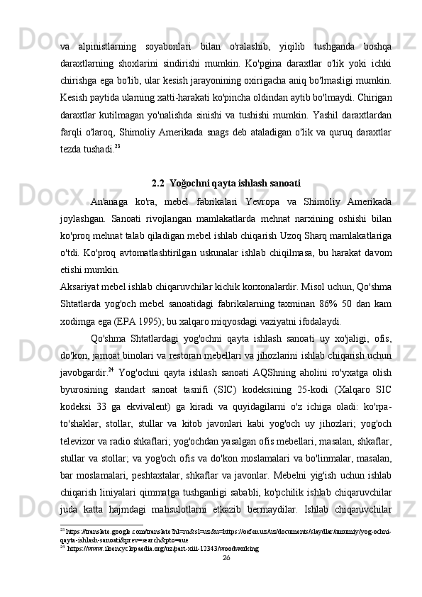va   alpinistlarning   soyabonlari   bilan   o'ralashib,   yiqilib   tushganda   boshqa
daraxtlarning   shoxlarini   sindirishi   mumkin.   Ko'pgina   daraxtlar   o'lik   yoki   ichki
chirishga ega bo'lib, ular kesish jarayonining oxirigacha aniq bo'lmasligi mumkin.
Kesish paytida ularning xatti-harakati ko'pincha oldindan aytib bo'lmaydi. Chirigan
daraxtlar   kutilmagan   yo'nalishda   sinishi   va   tushishi   mumkin.   Yashil   daraxtlardan
farqli   o'laroq,   Shimoliy   Amerikada   snags   deb   ataladigan   o'lik   va   quruq   daraxtlar
tezda tushadi. 23
2.2  Yoğochni qayta ishlash sanoati
An'anaga   ko'ra,   mebel   fabrikalari   Yevropa   va   Shimoliy   Amerikada
joylashgan.   Sanoati   rivojlangan   mamlakatlarda   mehnat   narxining   oshishi   bilan
ko'proq mehnat talab qiladigan mebel ishlab chiqarish Uzoq Sharq mamlakatlariga
o'tdi.   Ko'proq   avtomatlashtirilgan   uskunalar   ishlab   chiqilmasa,   bu   harakat   davom
etishi mumkin.
Aksariyat mebel ishlab chiqaruvchilar kichik korxonalardir. Misol uchun, Qo'shma
Shtatlarda   yog'och   mebel   sanoatidagi   fabrikalarning   taxminan   86%   50   dan   kam
xodimga ega (EPA 1995); bu xalqaro miqyosdagi vaziyatni ifodalaydi.
Qo'shma   Shtatlardagi   yog'ochni   qayta   ishlash   sanoati   uy   xo'jaligi,   ofis,
do'kon, jamoat binolari va restoran mebellari va jihozlarini ishlab chiqarish uchun
javobgardir. 24
  Yog'ochni   qayta   ishlash   sanoati   AQShning   aholini   ro'yxatga   olish
byurosining   standart   sanoat   tasnifi   (SIC)   kodeksining   25-kodi   (Xalqaro   SIC
kodeksi   33   ga   ekvivalent)   ga   kiradi   va   quyidagilarni   o'z   ichiga   oladi:   ko'rpa-
to'shaklar,   stollar,   stullar   va   kitob   javonlari   kabi   yog'och   uy   jihozlari;   yog'och
televizor va radio shkaflari; yog'ochdan yasalgan ofis mebellari, masalan, shkaflar,
stullar va stollar; va yog'och ofis va do'kon moslamalari  va bo'linmalar, masalan,
bar   moslamalari,   peshtaxtalar,   shkaflar   va   javonlar.   Mebelni   yig'ish   uchun   ishlab
chiqarish  liniyalari   qimmatga  tushganligi   sababli,  ko'pchilik  ishlab  chiqaruvchilar
juda   katta   hajmdagi   mahsulotlarni   etkazib   bermaydilar.   Ishlab   chiqaruvchilar
23
 https://translate.google.com/translate?hl=ru&sl=uz&u=https://oefen.uz/uz/documents/slaydlar/umumiy/yog-ochni-
qayta-ishlash-sanoati&prev=search&pto=aue
24
  https://www.iloencyclopaedia.org/uz/part-xiii-12343/woodworking
26 